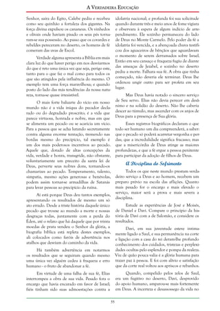 A Verdadeira Educação
Senhor, saíra do Egito, Calebe pediu e recebeu
como seu quinhão a fortaleza dos gigantes. Na
força divina expulsou os cananeus. Os vinhedos
e olivais onde haviam pisado os seus pés tornaram-se sua possessão. Ao passo que os covardes e
rebeldes pereceram no deserto, os homens de fé
comeram das uvas de Escol.

idolatria nacional; e profunda foi sua solicitude
quando durante três e meio anos de fome vigiara
e observara à espera de algum indício de arrependimento. Ele sozinho permaneceu do lado
de Deus no Monte Carmelo. Pelo poder da fé a
idolatria foi vencida, e a abençoada chuva testificou dos aguaceiros de bênçãos que aguardavam
o momento de serem derramados sobre Israel.
Então em seu cansaço e fraqueza fugiu de diante
das ameaças de Jezabel, e sozinho no deserto
pediu a morte. Falhara sua fé. A obra que tinha
começado, não deveria ele terminar. Deus lhe
ordenou ungir outro para ser profeta em seu
lugar.

Verdade alguma apresenta a Bíblia em mais
clara luz do que haver perigo em nos desviarmos
do que é reto uma única vez que seja, perigo este,
tanto para o que faz o mal como para todos os
que são atingidos pela influência do mesmo. O
exemplo tem uma força maravilhosa; e quando
posto do lado das más tendências da nossa natureza, torna-se quase irresistível.

Mas Deus havia notado o sincero serviço
de Seu servo. Elias não devia perecer em desânimo e na solidão do deserto. Não lhe caberia
descer ao túmulo, mas ascender com os anjos de
Deus para a presença de Sua glória.

O mais forte baluarte do vício em nosso
mundo não é a vida iníqua do pecador declarado ou do degradado proscrito; é a vida que
parece virtuosa, honrada e nobre, mas em que
se alimenta um pecado ou se acaricia um vício.
Para a pessoa que se acha lutando secretamente
contra alguma enorme tentação, tremendo nas
bordas mesmo do precipício, tal exemplo é
um dos mais poderosos incentivos ao pecado.
Aquele que, dotado de altas concepções da
vida, verdade e honra, transgride, não obstante,
voluntariamente um preceito da santa lei de
Deus, perverte seus nobres dons, tornando-os
chamarizes ao pecado. Temperamento, talento,
simpatia, mesmo ações generosas e benévolas,
podem assim tornar-se armadilhas de Satanás
para levar pessoas ao precipício da ruína.

Esses registros biográficos declaram o que
todo ser humano um dia compreenderá, a saber:
que o pecado só poderá acarretar vergonha e perdas; que a incredulidade significa fracasso; mas
que a misericórdia de Deus atinge as maiores
profundezas, e que a fé ergue a pessoa penitente
para participar da adoção de filhos de Deus.

A Disciplina do Sofrimento
Todos os que neste mundo prestam verdadeiro serviço a Deus e ao homem, recebem um
preparo prévio na escola das aflições. Quanto
mais pesado for o encargo e mais elevado o
serviço, maior será a prova e mais severa a
disciplina.

Aí está porque Deus deu tantos exemplos,
apresentando os resultados de mesmo um só
ato errado. Desde a triste história daquele único
pecado que trouxe ao mundo a morte e nossas
desgraças todas, juntamente com a perda do
Éden, até o relato que há daquele que por trinta
moedas de prata vendeu o Senhor da glória, a
biografia bíblica está repleta destes exemplos,
ali colocados como faróis de advertência nos
atalhos que desviam do caminho da vida.

Estude as experiências de José e Moisés,
de Daniel e Davi. Compare o princípio da história de Davi com a de Salomão, e considere os
resultados.

Há também advertência em notarmos
os resultados que se seguiram quando mesmo
uma única vez alguém cedeu à fraqueza e erro
humano - o fruto de abandonar a fé.

Davi, em sua juventude esteve intimamente ligado a Saul, e sua permanência na corte
e ligação com a casa do rei deram-lhe profundo
conhecimento dos cuidados, tristezas e perplexidades ocultas pelo esplendor e pompa da realeza.
Viu de quão pouca valia é a glória humana para
trazer paz à pessoa. E foi com alívio e satisfação
que da corte real voltou aos apriscos e rebanhos.

Em virtude de uma falha de sua fé, Elias
interrompeu a obra de sua vida. Pesado fora o
encargo que havia encarado em favor de Israel;
fiéis tinham sido suas admoestações contra a

Quando, compelido pelos zelos de Saul,
era um fugitivo no deserto, Davi, desprovido
do apoio humano, amparou-se mais fortemente
em Deus. A incerteza e desassossego da vida no
55

 