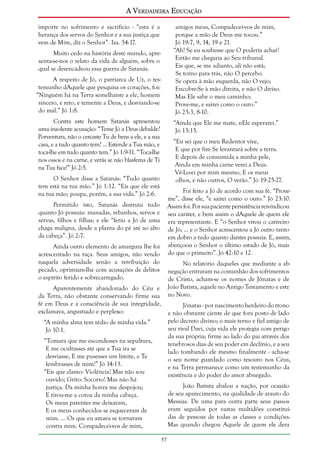 A Verdadeira Educação
importe no sofrimento e sacrifício - “esta é a
herança dos servos do Senhor e a sua justiça que
vem de Mim, diz o Senhor”. Isa. 54:17.

amigos meus, Compadecei-vos de mim,
porque a mão de Deus me tocou.”
Jó 19:7, 9, 14, 19 e 21.
“Ah! Se eu soubesse que O poderia achar!
Então me chegaria ao Seu tribunal.
Eis que, se me adianto, ali não está;
Se torno para trás, não O percebo.
Se opera à mão esquerda, não O vejo;
Encobre-Se à mão direita, e não O diviso.
Mas Ele sabe o meu caminho;
Prove-me, e sairei como o ouro.”
Jó 23:3, 8-10.

Muito cedo na história deste mundo, apresenta-se-nos o relato da vida de alguém, sobre o
qual se desencadeou essa guerra de Satanás.
A respeito de Jó, o patriarca de Uz, o testemunho dAquele que pesquisa os corações, foi:
“Ninguém há na Terra semelhante a ele, homem
sincero, e reto, e temente a Deus, e desviando-se
do mal.” Jó 1:8.
Contra este homem Satanás apresentou
uma insolente acusação: “Teme Jó a Deus debalde?
Porventura, não o cercaste Tu de bens a ele, e a sua
casa, e a tudo quanto tem? ... Estende a Tua mão, e
toca-lhe em tudo quanto tem.” Jó 1:9-11. “Toca-lhe
nos ossos e na carne, e verás se não blasfema de Ti
na Tua face!” Jó 2:5.

“Ainda que Ele me mate, nEle esperarei.”
Jó 13:15.
“Eu sei que o meu Redentor vive,
E que por fim Se levantará sobre a terra.
E depois de consumida a minha pele,
Ainda em minha carne verei a Deus.
Vê-Lo-ei por mim mesmo, E os meus
olhos, e não outros, O verão.” Jó 19:25-27.

O Senhor disse a Satanás: “Tudo quanto
tem está na tua mão.” Jó 1:12. “Eis que ele está
na tua mão; poupa, porém, a sua vida.” Jó 2:6.

Foi feito a Jó de acordo com sua fé. “Proveme”, disse ele, “e sairei como o ouro.” Jó 23:10.
Assim foi. Por sua paciente persistência reivindicou
seu caráter, e bem assim o dAquele de quem ele
era representante. E “o Senhor virou o cativeiro
de Jó; ... e o Senhor acrescentou a Jó outro tanto
em dobro a tudo quanto dantes possuía. E, assim,
abençoou o Senhor o último estado de Jó, mais
do que o primeiro”. Jó 42:10 e 12.

Permitido isto, Satanás destruiu tudo
quanto Jó possuía: manadas, rebanhos, servos e
servas, filhos e filhas; e ele “feriu a Jó de uma
chaga maligna, desde a planta do pé até ao alto
da cabeça”. Jó 2:7.
Ainda outro elemento de amargura lhe foi
acrescentado na taça. Seus amigos, não vendo
naquela adversidade senão a retribuição do
pecado, oprimiam-lhe com acusações de delitos
o espírito ferido e sobrecarregado.

No relatório daqueles que mediante a abnegação entraram na comunhão dos sofrimentos
de Cristo, acham-se os nomes de Jônatas e de
João Batista, aquele no Antigo Testamento e este
no Novo.

Aparentemente abandonado do Céu e
da Terra, não obstante conservando firme sua
fé em Deus e a consciência de sua integridade,
exclamava, angustiado e perplexo:

Jônatas - por nascimento herdeiro do trono
e não obstante ciente de que fora posto de lado
pelo decreto divino; o mais terno e fiel amigo de
seu rival Davi, cuja vida ele protegia com perigo
da sua própria; firme ao lado do pai através dos
tenebrosos dias de seu poder em declínio, e a seu
lado tombando ele mesmo finalmente - acha-se
o seu nome guardado como tesouro nos Céus,
e na Terra permanece como um testemunho da
existência e do poder do amor abnegado.

“A minha alma tem tédio de minha vida.”
Jó 10:1.
“Tomara que me escondesses na sepultura,
E me ocultasses até que a Tua ira se
desviasse, E me pusesses um limite, e Te
lembrasses de mim!” Jó 14:13.
“Eis que clamo: Violência! Mas não sou
ouvido; Grito: Socorro! Mas não há
justiça. Da minha honra me despojou;
E tirou-me a coroa da minha cabeça.
Os meus parentes me deixaram,
E os meus conhecidos se esqueceram de
mim. ... Os que eu amava se tornaram
contra mim. Compadecei-vos de mim,

João Batista abalou a nação, por ocasião
de seu aparecimento, na qualidade de arauto do
Messias. De uma para outra parte seus passos
eram seguidos por vastas multidões constituídas de pessoas de todas as classes e condições.
Mas quando chegou Aquele de quem ele dera
57

 