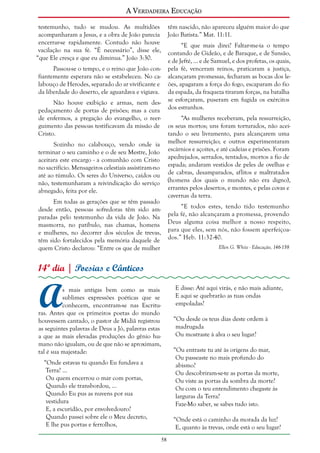 A Verdadeira Educação
testemunho, tudo se mudou. As multidões
acompanharam a Jesus, e a obra de João parecia
encerrar-se rapidamente. Contudo não houve
vacilação na sua fé. “É necessário”, disse ele,
“que Ele cresça e que eu diminua.” João 3:30.

têm nascido, não apareceu alguém maior do que
João Batista.” Mat. 11:11.
“E que mais direi? Faltar-me-ia o tempo
contando de Gideão, e de Baraque, e de Sansão,
e de Jefté, ... e de Samuel, e dos profetas, os quais,
pela fé, venceram reinos, praticaram a justiça,
alcançaram promessas, fecharam as bocas dos leões, apagaram a força do fogo, escaparam do fio
da espada, da fraqueza tiraram forças, na batalha
se esforçaram, puseram em fugida os exércitos
dos estranhos.

Passou-se o tempo, e o reino que João confiantemente esperara não se estabeleceu. No calabouço de Herodes, separado do ar vivificante e
da liberdade do deserto, ele aguardava e vigiava.
Não houve exibição e armas, nem despedaçamento de portas de prisões; mas a cura
de enfermos, a pregação do evangelho, o reerguimento das pessoas testificavam da missão de
Cristo.

“As mulheres receberam, pela ressurreição,
os seus mortos; uns foram torturados, não aceitando o seu livramento, para alcançarem uma
melhor ressurreição; e outros experimentaram
escárnios e açoites, e até cadeias e prisões. Foram
apedrejados, serrados, tentados, mortos a fio de
espada; andaram vestidos de peles de ovelhas e
de cabras, desamparados, aflitos e maltratados
(homens dos quais o mundo não era digno),
errantes pelos desertos, e montes, e pelas covas e
cavernas da terra.

Sozinho no calabouço, vendo onde ia
terminar o seu caminho e o de seu Mestre, João
aceitara este encargo - a comunhão com Cristo
no sacrifício. Mensageiros celestiais assistiram-no
até ao túmulo. Os seres do Universo, caídos ou
não, testemunharam a reivindicação do serviço
abnegado, feita por ele.
Em todas as gerações que se têm passado
desde então, pessoas sofredoras têm sido amparadas pelo testemunho da vida de João. Na
masmorra, no patíbulo, nas chamas, homens
e mulheres, no decorrer dos séculos de trevas,
têm sido fortalecidos pela memória daquele de
quem Cristo declarou: “Entre os que de mulher

“E todos estes, tendo tido testemunho
pela fé, não alcançaram a promessa, provendo
Deus alguma coisa melhor a nosso respeito,
para que eles, sem nós, não fossem aperfeiçoados.” Heb. 11:32-40.
Ellen G. White - Educação, 146-158

14º dia | Poesias e Cânticos

A

E disse: Até aqui virás, e não mais adiante,
E aqui se quebrarão as tuas ondas
empoladas?

s mais antigas bem como as mais
sublimes expressões poéticas que se
conhecem, encontram-se nas Escrituras. Antes que os primeiros poetas do mundo
houvessem cantado, o pastor de Midiã registrou
as seguintes palavras de Deus a Jó, palavras estas
a que as mais elevadas produções do gênio humano não igualam, ou de que não se aproximam,
tal é sua majestade:

“Ou desde os teus dias deste ordem à
madrugada
Ou mostraste à alva o seu lugar?
“Ou entraste tu até às origens do mar,
Ou passeaste no mais profundo do
abismo?
Ou descobriram-se-te as portas da morte,
Ou viste as portas da sombra da morte?
Ou com o teu entendimento chegaste às
larguras da Terra?
Faze-Mo saber, se sabes tudo isto.

“Onde estavas tu quando Eu fundava a
Terra? ...
Ou quem encerrou o mar com portas,
Quando ele transbordou, ...
Quando Eu pus as nuvens por sua
vestidura
E, a escuridão, por envolvedouro?
Quando passei sobre ele o Meu decreto,
E lhe pus portas e ferrolhos,

“Onde está o caminho da morada da luz?
E, quanto às trevas, onde está o seu lugar?
58

 