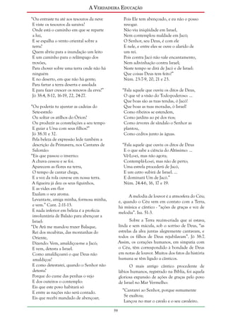 A Verdadeira Educação
“Ou entraste tu até aos tesouros da neve
E viste os tesouros da saraiva?
Onde está o caminho em que se reparte
a luz,
E se espalha o vento oriental sobre a
terra?
Quem abriu para a inundação um leito
E um caminho para o relâmpago dos
trovões,
Para chover sobre uma terra onde não há
ninguém
E no deserto, em que não há gente;
Para fartar a terra deserta e assolada
E para fazer crescer os renovos da erva?”
Jó 38:4, 8-12, 16-19, 22, 24-27.

Pois Ele tem abençoado, e eu não o posso
revogar.
Não viu iniqüidade em Israel,
Nem contemplou maldade em Jacó;
O Senhor, seu Deus, é com ele
E nele, e entre eles se ouve o alarido de
um rei.
Pois contra Jacó não vale encantamento,
Nem adivinhação contra Israel;
Neste tempo se dirá de Jacó e de Israel:
Que coisas Deus tem feito!”
Núm. 23:7-9, 20, 21 e 23.
“Fala aquele que ouviu os ditos de Deus,
O que vê a visão do Todo-poderoso: ...
Que boas são as tuas tendas, ó Jacó!
Que boas as tuas moradas, ó Israel!
Como ribeiros se estendem,
Como jardins ao pé dos rios;
Como árvores de sândalo o Senhor as
plantou,
Como cedros junto às águas.

“Ou poderás tu ajuntar as cadeias do
Sete-estrelo
Ou soltar os atilhos do Órion?
Ou produzir as constelações a seu tempo
E guiar a Ursa com seus filhos?”
Jó 38:31 e 32.
Pela beleza de expressão lede também a
descrição da Primavera, nos Cantares de
Salomão:
“Eis que passou o inverno:
A chuva cessou e se foi.
Aparecem as flores na terra,
O tempo de cantar chega,
E a voz da rola ouve-se em nossa terra.
A figueira já deu os seus figuinhos,
E as vides em flor
Exalam o seu aroma.
Levanta-te, amiga minha, formosa minha,
e vem.” Cant. 2:11-13.
E nada inferior em beleza é a profecia
involuntária de Balaão para abençoar a
Israel:
“De Arã me mandou trazer Balaque,
Rei dos moabitas, das montanhas do
Oriente,
Dizendo: Vem, amaldiçoa-me a Jacó;
E vem, detesta a Israel.
Como amaldiçoarei o que Deus não
amaldiçoa?
E como detestarei, quando o Senhor não
detesta?
Porque do cume das penhas o vejo
E dos outeiros o contemplo:
Eis que este povo habitará só
E entre as nações não será contado.
Eis que recebi mandado de abençoar;

“Fala aquele que ouviu os ditos de Deus
E o que sabe a ciência do Altíssimo: ...
Vê-Lo-ei, mas não agora;
Contemplá-Lo-ei, mas não de perto;
Uma estrela procederá de Jacó,
E um cetro subirá de Israel. ...
E dominará Um de Jacó.”
Núm. 24:4-6, 16, 17 e 19.
A melodia de louvor é a atmosfera do Céu;
e, quando o Céu vem em contato com a Terra,
há música e cântico - “ações de graças e voz de
melodia”. Isa. 51:3.
Sobre a Terra recém-criada que aí estava,
linda e sem mácula, sob o sorriso de Deus, “as
estrelas da alva juntas alegremente cantavam, e
todos os filhos de Deus rejubilavam”. Jó 38:7.
Assim, os corações humanos, em simpatia com
o Céu, têm correspondido à bondade de Deus
em notas de louvor. Muitos dos fatos da história
humana se têm ligado a cânticos.
O mais antigo cântico procedente de
lábios humanos, registrado na Bíblia, foi aquela
gloriosa expansão de ações de graças pelo povo
de Israel no Mar Vermelho:
“Cantarei ao Senhor, porque sumamente
Se exaltou;
Lançou no mar o cavalo e o seu cavaleiro.
59

 