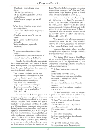 A Verdadeira Educação
O Senhor é a minha força e o meu
cântico;
E Ele me foi por salvação;
Este é o meu Deus; portanto, Lhe farei
uma habitação;
Ele é o Deus de meu pai; por isso, O
exaltarei.

Israel. “Em nós não há força perante esta grande
multidão que vem contra nós”, disse ele; “e não
sabemos nós o que faremos; porém os nossos
olhos estão postos em Ti.” II Crôn. 20:12.
Então sobre Jaaziel, levita, “veio o Espírito do Senhor, ... e... disse: Dai ouvidos todo
o Judá, e vós, moradores de Jerusalém, e tu, ó
rei Josafá. Assim o Senhor vos diz: Não temais,
nem vos assusteis por causa desta grande multidão, pois a peleja não é vossa, senão de Deus. ...
Não temais, nem vos assusteis; amanhã, saí-lhes
ao encontro, porque o Senhor será convosco.”
II Crôn. 20:14, 15 e 17.

“A Tua destra, ó Senhor, se tem glorificado em potência;
A Tua destra, ó Senhor, tem despedaçado
o inimigo.
Ó Senhor, quem é como Tu entre os
deuses?
Quem é como Tu, glorificado em
santidade,
Terrível em louvores, operando
maravilhas?

“E, pela manhã cedo, se levantaram e saíram
ao deserto de Tecoa.” II Crôn. 20:20. Diante do
exército iam cantores, erguendo a voz em louvor
a Deus - louvando-O pela vitória prometida.
No quarto dia o exército voltou a Jerusalém,
carregado com despojos do inimigo, cantando
louvores pela vitória alcançada.

“O Senhor reinará eterna e perpetuamente. ...
Cantai ao Senhor, porque sumamente Se
exaltou.” Êxo. 15:1, 2, 6, 11, 18 e 21.

Pelo cântico, Davi, entre as dificuldades
de sua vida tão cheia de mudanças, entretinha
comunhão com o Céu. Quão suaves são suas
experiências como um pastorzinho, conforme se
refletem nestas palavras:

Grandes têm sido as bênçãos recebidas pelos homens em resposta aos cânticos de louvor.
Estas poucas palavras que repetem uma experiência da viagem de Israel pelo deserto, contêm
uma lição digna de meditação:

“O Senhor é o meu pastor; nada me
faltará.
Deitar-me faz em verdes pastos,
Guia-me mansamente a águas tranqüilas.
Ainda que eu andasse pelo vale da
sombra da morte,
Não temeria mal algum, porque Tu estás
comigo;
A Tua vara e o Teu cajado me consolam.”
Sal. 23:1, 2 e 4.
Em sua varonilidade, como um fugitivo
a quem se procurava prender, encontrando ele
refúgio nas rochas e cavernas, escreveu:

“Dali, partiram para Beer; este é o poço
do qual o Senhor disse a Moisés: Ajunta
o povo, e lhe darei água.” Núm. 21:16.
“Então, Israel cantou este cântico:
“Sobe, poço, e vós, cantai dele:
Tu, poço, que cavaram os príncipes,
Que escavaram os nobres do povo
E o legislador com os seus bordões.”
Núm. 21:17 e 18.
Foi com cânticos de louvor que os exércitos de Israel saíram para o grande livramento
sob Josafá. Tinham vindo a Josafá as notícias de
ameaças de guerra. “Vem contra ti uma grande
multidão”, foi a mensagem; - os “filhos de Moabe,
e os filhos de Amom, e, com eles, alguns outros.
Então, Josafá temeu e pôs-se a buscar o Senhor; e
apregoou jejum em todo o Judá. E Judá se ajuntou, para pedir socorro ao Senhor; também de
todas as cidades de Judá vieram para buscarem o
Senhor.” II Crôn. 20:2, 1, 3 e 4. E Josafá, em pé
no pátio do templo, diante do povo, derramou
a sua alma em oração, reclamando a promessa
de Deus, com a confissão do desamparo de

“Ó Deus, Tu és o meu Deus; de madrugada Te buscarei;
A minha alma tem sede de Ti; a minha
carne Te deseja muito
Em uma terra seca e cansada, onde não
há água, ...
Tu tens sido o meu auxílio;
Jubiloso cantarei refugiado à sombra das
Tuas asas.” Sal. 63:1 e 7.
“Por que estás abatida, ó minha alma,
E por que te perturbas dentro de mim?
60

 