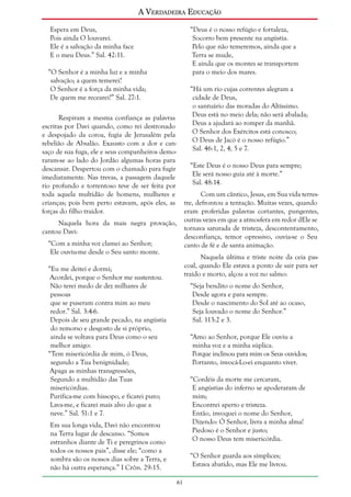 A Verdadeira Educação
Espera em Deus,
Pois ainda O louvarei.
Ele é a salvação da minha face
E o meu Deus.” Sal. 42:11.

“Deus é o nosso refúgio e fortaleza,
Socorro bem presente na angústia.
Pelo que não temeremos, ainda que a
Terra se mude,
E ainda que os montes se transportem
para o meio dos mares.

“O Senhor é a minha luz e a minha
salvação; a quem temerei?
O Senhor é a força da minha vida;
De quem me recearei?” Sal. 27:1.

“Há um rio cujas correntes alegram a
cidade de Deus,
o santuário das moradas do Altíssimo.
Deus está no meio dela; não será abalada;
Deus a ajudará ao romper da manhã.
O Senhor dos Exércitos está conosco;
O Deus de Jacó é o nosso refúgio.”
Sal. 46:1, 2, 4, 5 e 7.

Respiram a mesma confiança as palavras
escritas por Davi quando, como rei destronado
e despojado da coroa, fugia de Jerusalém pela
rebelião de Absalão. Exausto com a dor e cansaço de sua fuga, ele e seus companheiros demoraram-se ao lado do Jordão algumas horas para
descansar. Despertou com o chamado para fugir
imediatamente. Nas trevas, a passagem daquele
rio profundo e torrentoso teve de ser feita por
toda aquela multidão de homens, mulheres e
crianças; pois bem perto estavam, após eles, as
forças do filho traidor.

“Este Deus é o nosso Deus para sempre;
Ele será nosso guia até à morte.”
Sal. 48:14.
Com um cântico, Jesus, em Sua vida terrestre, defrontou a tentação. Muitas vezes, quando
eram proferidas palavras cortantes, pungentes,
outras vezes em que a atmosfera em redor dEle se
tornava saturada de tristeza, descontentamento,
desconfiança, temor opressivo, ouvia-se o Seu
canto de fé e de santa animação.

Naquela hora da mais negra provação,
cantou Davi:
“Com a minha voz clamei ao Senhor;
Ele ouviu-me desde o Seu santo monte.

Naquela última e triste noite da ceia pascoal, quando Ele estava a ponto de sair para ser
traído e morto, alçou a voz no salmo:

“Eu me deitei e dormi;
Acordei, porque o Senhor me sustentou.
Não terei medo de dez milhares de
pessoas
que se puseram contra mim ao meu
redor.” Sal. 3:4-6.
Depois de seu grande pecado, na angústia
do remorso e desgosto de si próprio,
ainda se voltava para Deus como o seu
melhor amigo:
“Tem misericórdia de mim, ó Deus,
segundo a Tua benignidade;
Apaga as minhas transgressões,
Segundo a multidão das Tuas
misericórdias.
Purifica-me com hissopo, e ficarei puro;
Lava-me, e ficarei mais alvo do que a
neve.” Sal. 51:1 e 7.

“Seja bendito o nome do Senhor,
Desde agora e para sempre.
Desde o nascimento do Sol até ao ocaso,
Seja louvado o nome do Senhor.”
Sal. 113:2 e 3.
“Amo ao Senhor, porque Ele ouviu a
minha voz e a minha súplica.
Porque inclinou para mim os Seus ouvidos;
Portanto, invocá-Lo-ei enquanto viver.
“Cordéis da morte me cercaram,
E angústias do inferno se apoderaram de
mim;
Encontrei aperto e tristeza.
Então, invoquei o nome do Senhor,
Dizendo: Ó Senhor, livra a minha alma!
Piedoso é o Senhor e justo;
O nosso Deus tem misericórdia.

Em sua longa vida, Davi não encontrou
na Terra lugar de descanso. “Somos
estranhos diante de Ti e peregrinos como
todos os nossos pais”, disse ele; “como a
sombra são os nossos dias sobre a Terra, e
não há outra esperança.” I Crôn. 29:15.

“O Senhor guarda aos símplices;
Estava abatido, mas Ele me livrou.
61

 