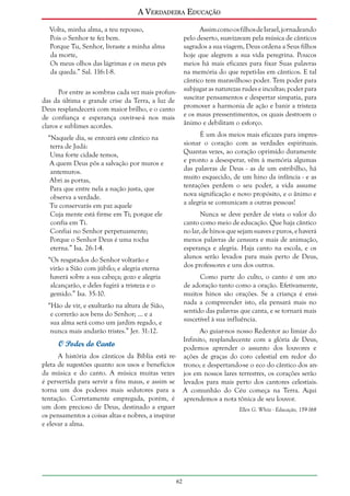 A Verdadeira Educação
Volta, minha alma, a teu repouso,
Pois o Senhor te fez bem.
Porque Tu, Senhor, livraste a minha alma
da morte,
Os meus olhos das lágrimas e os meus pés
da queda.” Sal. 116:1-8.

Assim como os filhos de Israel, jornadeando
pelo deserto, suavizavam pela música de cânticos
sagrados a sua viagem, Deus ordena a Seus filhos
hoje que alegrem a sua vida peregrina. Poucos
meios há mais eficazes para fixar Suas palavras
na memória do que repeti-las em cânticos. E tal
cântico tem maravilhoso poder. Tem poder para
subjugar as naturezas rudes e incultas; poder para
suscitar pensamentos e despertar simpatia, para
promover a harmonia de ação e banir a tristeza
e os maus pressentimentos, os quais destroem o
ânimo e debilitam o esforço.

Por entre as sombras cada vez mais profundas da última e grande crise da Terra, a luz de
Deus resplandecerá com maior brilho, e o canto
de confiança e esperança ouvir-se-á nos mais
claros e sublimes acordes.

É um dos meios mais eficazes para impressionar o coração com as verdades espirituais.
Quantas vezes, ao coração oprimido duramente
e pronto a desesperar, vêm à memória algumas
das palavras de Deus - as de um estribilho, há
muito esquecido, de um hino da infância - e as
tentações perdem o seu poder, a vida assume
nova significação e novo propósito, e o ânimo e
a alegria se comunicam a outras pessoas!

“Naquele dia, se entoará este cântico na
terra de Judá:
Uma forte cidade temos,
A quem Deus pôs a salvação por muros e
antemuros.
Abri as portas,
Para que entre nela a nação justa, que
observa a verdade.
Tu conservarás em paz aquele
Cuja mente está firme em Ti; porque ele
confia em Ti.
Confiai no Senhor perpetuamente;
Porque o Senhor Deus é uma rocha
eterna.” Isa. 26:1-4.

Nunca se deve perder de vista o valor do
canto como meio de educação. Que haja cântico
no lar, de hinos que sejam suaves e puros, e haverá
menos palavras de censura e mais de animação,
esperança e alegria. Haja canto na escola, e os
alunos serão levados para mais perto de Deus,
dos professores e uns dos outros.

“Os resgatados do Senhor voltarão e
virão a Sião com júbilo; e alegria eterna
haverá sobre a sua cabeça; gozo e alegria
alcançarão, e deles fugirá a tristeza e o
gemido.” Isa. 35:10.

Como parte do culto, o canto é um ato
de adoração tanto como a oração. Efetivamente,
muitos hinos são orações. Se a criança é ensinada a compreender isto, ela pensará mais no
sentido das palavras que canta, e se tornará mais
suscetível à sua influência.

“Hão de vir, e exultarão na altura de Sião,
e correrão aos bens do Senhor; ... e a
sua alma será como um jardim regado, e
nunca mais andarão tristes.” Jer. 31:12.

Ao guiar-nos nosso Redentor ao limiar do
Infinito, resplandecente com a glória de Deus,
O Poder do Canto
podemos aprender o assunto dos louvores e
A história dos cânticos da Bíblia está re- ações de graças do coro celestial em redor do
pleta de sugestões quanto aos usos e benefícios trono; e despertando-se o eco do cântico dos anda música e do canto. A música muitas vezes jos em nossos lares terrestres, os corações serão
é pervertida para servir a fins maus, e assim se levados para mais perto dos cantores celestiais.
torna um dos poderes mais sedutores para a A comunhão do Céu começa na Terra. Aqui
tentação. Corretamente empregada, porém, é aprendemos a nota tônica de seu louvor.
um dom precioso de Deus, destinado a erguer
Ellen G. White - Educação, 159-168
os pensamentos a coisas altas e nobres, a inspirar
e elevar a alma.

62

 