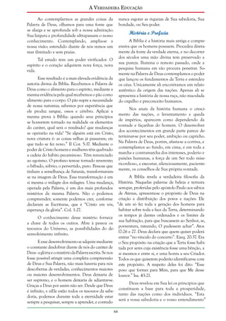 A Verdadeira Educação
Ao contemplarmos as grandes coisas da
Palavra de Deus, olhamos para uma fonte que
se alarga e se aprofunda sob a nossa admiração.
Sua largura e profundidade ultrapassam o nosso
conhecimento. Contemplando, amplia-se a
nossa visão; estendido diante de nós vemos um
mar ilimitado e sem praias.

nunca esgotar as riquezas de Sua sabedoria, Sua
bondade, ou Seu poder.

História e Profecia
A Bíblia é a história mais antiga e compreensiva que os homens possuem. Procedeu diretamente da fonte da verdade eterna, e no decorrer
dos séculos uma mão divina tem preservado a
sua pureza. Ilumina o remoto passado, onde a
pesquisa humana em vão procura penetrar. Somente na Palavra de Deus contemplamos o poder
que lançou os fundamentos da Terra e estendeu
os céus. Unicamente ali encontramos um relato
autêntico da origem das nações. Apenas ali se
apresenta a história de nossa raça, não maculada
do orgulho e preconceito humanos.

Tal estudo tem um poder vivificador. O
espírito e o coração adquirem nova força, nova
vida.

Esse resultado é a mais elevada evidência da
autoria divina da Bíblia. Recebemos a Palavra de
Deus como o alimento para o espírito, mediante a
mesma evidência pela qual recebemos o pão como
alimento para o corpo. O pão supre a necessidade
de nossa natureza; sabemos por experiência que
Nos anais da história humana o cresciele produz sangue, ossos e cérebro. Aplicai a
mento das nações, o levantamento e queda
mesma prova à Bíblia: quando seus princípios
de impérios, aparecem como dependendo da
se houverem tornado na realidade os elementos
vontade e façanhas do homem. O desenvolver
do caráter, qual será o resultado? que mudanças
dos acontecimentos em grande parte parece dese operarão na vida? “Se alguém está em Cristo,
terminar-se por seu poder, ambição ou capricho.
nova criatura é: as coisas velhas já passaram; eis
Na Palavra de Deus, porém, afasta-se a cortina, e
que tudo se fez novo.” II Cor. 5:17. Mediante o
contemplamos ao fundo, em cima, e em toda a
poder de Cristo homens e mulheres têm quebrado
marcha e contramarcha dos interesses, poderio e
a cadeia do hábito pecaminoso. Têm renunciado
paixões humanas, a força de um Ser todo miseao egoísmo. O profano tem-se tornado reverente;
ricordioso, a executar, silenciosamente, pacienteo bêbado, sóbrio; o pervertido, puro. Pessoas que
mente, os conselhos de Sua própria vontade.
tinham a semelhança de Satanás, transformaramA Bíblia revela a verdadeira filosofia da
se na imagem de Deus. Essa transformação é em
si mesma o milagre dos milagres. Uma mudança, História. Naquelas palavras de beleza e ternura
operada pela Palavra, é um dos mais profundos sem-par, proferidas pelo apóstolo Paulo aos sábios
mistérios da mesma Palavra. Não o podemos de Atenas, apresenta-se o propósito de Deus na
compreender; somente podemos crer, conforme criação e distribuição dos povos e nações: Ele
declaram as Escrituras, que é “Cristo em vós, “de um só fez toda a geração dos homens para
habitar sobre toda a face da Terra, determinando
esperança da glória”. Col. 1:27.
os tempos já dantes ordenados e os limites da
O conhecimento desse mistério fornece
sua habitação, para que buscassem ao Senhor, se,
a chave de todos os outros. Abre à pessoa os
porventura, tateando, O pudessem achar”. Atos
tesouros do Universo, as possibilidades do de17:26 e 27. Deus declara que quem quiser poderá
senvolvimento infinito.
entrar “no vínculo do concerto”. Ezeq. 20:37. Era
E esse desenvolvimento se adquire mediante o Seu propósito na criação que a Terra fosse habio constante desdobrar diante de nós do caráter de tada por seres cuja existência fosse uma bênção, a
Deus - a glória e o mistério da Palavra escrita. Se nos si mesmos e entre si, e uma honra a seu Criador.
fosse possível atingir uma completa compreensão Todos os que quiserem poderão identificar-se com
de Deus e Sua Palavra, não mais haveria para nós este propósito. A respeito deles foi dito: “Esse
descobertas de verdades, conhecimentos maiores povo que formei para Mim, para que Me desse
ou maiores desenvolvimentos. Deus deixaria de louvor.” Isa. 43:21.
ser supremo, e o homem deixaria de adiantar-se.
Deus revelou em Sua lei os princípios que
Graças a Deus por assim não ser. Desde que Deus
constituem a base para toda a prosperidade,
é infinito, e nEle estão todos os tesouros da sabetanto das nações como dos indivíduos. “Esta
doria, podemos durante toda a eternidade estar
será a vossa sabedoria e o vosso entendimento”
sempre a pesquisar, sempre a aprender, e contudo
64

 