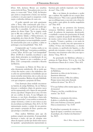 A Verdadeira Educação
(Deut. 4:6), declarou Moisés aos israelitas
acerca da lei de Deus. “Esta palavra não vos é vã;
antes, é a vossa vida.” Deut. 32:47. As bênçãos
que assim se asseguravam a Israel, nas mesmas
condições e em grau igual se asseguram a toda
nação e indivíduo debaixo do vasto céu.

Escritura pelo símbolo inspirado: uma “cabeça
de ouro”. Dan. 2:38.
Mas o rei deixou de reconhecer o poder
que o exaltara. No orgulho de seu coração disse
Nabucodonosor: “Não é esta a grande Babilônia
que eu edifiquei para a casa real, com a força do
meu poder e para glória da minha magnificência?” Dan. 4:30.

O poder exercido por todo governante
sobre a Terra, é-lhe comunicado pelo Céu; e
depende seu êxito do uso que fizer do poder que
assim lhe é concedido. A cada um se dirige a
palavra do divino Vigia: “Eu te cingirei, ainda
que tu Me não conheças.” Isa. 45:5. E a cada
um as palavras faladas a Nabucodonosor, na
antiguidade, são a lição da vida: “Desfaze os teus
pecados pela justiça e as tuas iniqüidades, usando
de misericórdia para com os pobres, e talvez se
prolongue a tua tranqüilidade.” Dan. 4:27.

Em vez de ser protetora dos homens,
tornara-se Babilônia opressora orgulhosa e
cruel. As palavras da inspiração, descrevendo
a crueldade e avareza dos governantes de Israel,
revelam o segredo da queda de Babilônia, e da
de muitos outros reinos desde que principiou
o mundo: “Comeis a gordura, e vos vestis da
lã, e degolais o cevado; mas não apascentais as
ovelhas. A fraca não fortalecestes, e a doente
Compreender que “a justiça exalta as na- não curastes, e a quebrada não ligastes, e a desções” (Prov. 14:34), que “com justiça se estabelece garrada não tornastes a trazer, e a perdida não
o trono” (Prov. 16:12) e que “com benignidade” buscastes; mas dominais sobre elas com rigor e
(Prov. 20:28) ele é mantido; reconhecer a ope- dureza.” Ezeq. 34:3 e 4.
ração destes princípios na manifestação de seu
Ao governador de Babilônia sobreveio a
poder que “remove os reis e estabelece os reis” sentença do Vigia divino: “A ti se diz, ó rei Na(Dan. 2:21) - corresponde a entender a filosofia bucodonosor: Passou de ti o reino.” Dan. 4:31.
da História.
Unicamente na Palavra de Deus isto se
acha claramente estabelecido. Ali se revela que
a força das nações, como a dos indivíduos, não
se acha nas oportunidades ou facilidades que parecem torná-las invencíveis; não se acha em sua
decantada grandeza. Mede-se ela pela fidelidade
com que cumprem o propósito de Deus.

“Desce, e assenta-te no pó, ó virgem filha
de Babilônia;
Assenta-te no chão; já não há trono. ...
Assenta-te silenciosa
E entra nas trevas, ó filha dos caldeus,
Porque nunca mais serás chamada
senhora de reinos.” Isa. 47:1 e 5.

Uma ilustração desta verdade encontra-se
na história da antiga Babilônia. Ao rei Nabucodonosor o verdadeiro objeto do governo nacional foi representado sob a figura de uma grande
árvore, cuja altura “chegava até ao céu; e foi vista
até aos confins da terra. A sua folhagem era
formosa, e o seu fruto, abundante, e havia nela
sustento para todos”; à sua sombra os animais do
campo moravam, e entre os seus ramos as aves
do céu tinham sua habitação. Dan. 4:11 e 12. Tal
representação mostra o caráter de um governo
que cumpre o propósito de Deus - governo este
que protege e consolida a nação.

“Ó tu que habitas sobre muitas águas, rica
de tesouros!
Chegou o teu fim, a medida da tua
avareza.” Jer. 51:13.
“Babilônia, o ornamento dos reinos,
A glória e a soberba dos caldeus,
Será como Sodoma e Gomorra, quando
Deus as transtornou.” Isa. 13:19.
“E reduzi-la-ei a possessão de corujas e a
lagoas de águas; e varrê-la-ei com vassoura
de perdição, diz o Senhor dos Exércitos.”
Isa. 14:23.

Deus exaltou Babilônia para que ela
pudesse cumprir este propósito. A prosperidade
favoreceu a nação, até que ela atingisse uma
altura de riqueza e poder que desde então nunca
foi igualada - apropriadamente representada na

Ellen G. White - Educação, 173-176

65

 