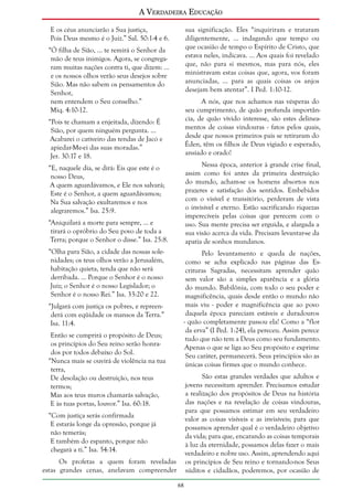 A Verdadeira Educação
E os céus anunciarão a Sua justiça,
Pois Deus mesmo é o Juiz.” Sal. 50:1-4 e 6.

sua significação. Eles “inquiriram e trataram
diligentemente, ... indagando que tempo ou
que ocasião de tempo o Espírito de Cristo, que
estava neles, indicava. ... Aos quais foi revelado
que, não para si mesmos, mas para nós, eles
ministravam estas coisas que, agora, vos foram
anunciadas, ... para as quais coisas os anjos
desejam bem atentar”. I Ped. 1:10-12.

“Ó filha de Sião, ... te remirá o Senhor da
mão de teus inimigos. Agora, se congregaram muitas nações contra ti, que dizem: ...
e os nossos olhos verão seus desejos sobre
Sião. Mas não sabem os pensamentos do
Senhor,
nem entendem o Seu conselho.”
Miq. 4:10-12.

A nós, que nos achamos nas vésperas do
seu cumprimento, de quão profunda importância, de quão vívido interesse, são estes delineamentos de coisas vindouras - fatos pelos quais,
desde que nossos primeiros pais se retiraram do
Éden, têm os filhos de Deus vigiado e esperado,
ansiado e orado!

“Pois te chamam a enjeitada, dizendo: É
Sião, por quem ninguém pergunta. ...
Acabarei o cativeiro das tendas de Jacó e
apiedar-Me-ei das suas moradas.”
Jer. 30:17 e 18.

Nessa época, anterior à grande crise final,
assim como foi antes da primeira destruição
do mundo, acham-se os homens absortos nos
prazeres e satisfação dos sentidos. Embebidos
com o visível e transitório, perderam de vista
o invisível e eterno. Estão sacrificando riquezas
imperecíveis pelas coisas que perecem com o
uso. Sua mente precisa ser erguida, e alargada a
sua visão acerca da vida. Precisam levantar-se da
apatia de sonhos mundanos.

“E, naquele dia, se dirá: Eis que este é o
nosso Deus,
A quem aguardávamos, e Ele nos salvará;
Este é o Senhor, a quem aguardávamos;
Na Sua salvação exultaremos e nos
alegraremos.” Isa. 25:9.
“Aniquilará a morte para sempre, ... e
tirará o opróbrio do Seu povo de toda a
Terra; porque o Senhor o disse.” Isa. 25:8.
“Olha para Sião, a cidade das nossas solenidades; os teus olhos verão a Jerusalém,
habitação quieta, tenda que não será
derribada. ... Porque o Senhor é o nosso
Juiz; o Senhor é o nosso Legislador; o
Senhor é o nosso Rei.” Isa. 33:20 e 22.

Pelo levantamento e queda de nações,
como se acha explicado nas páginas das Escrituras Sagradas, necessitam aprender quão
sem valor são a simples aparência e a glória
do mundo. Babilônia, com todo o seu poder e
magnificência, quais desde então o mundo não
mais viu - poder e magnificência que ao povo
daquela época pareciam estáveis e duradouros
- quão completamente passou ela! Como a “flor
da erva” (I Ped. 1:24), ela pereceu. Assim perece
tudo que não tem a Deus como seu fundamento.
Apenas o que se liga ao Seu propósito e exprime
Seu caráter, permanecerá. Seus princípios são as
únicas coisas firmes que o mundo conhece.

“Julgará com justiça os pobres, e repreenderá com eqüidade os mansos da Terra.”
Isa. 11:4.
Então se cumprirá o propósito de Deus;
os princípios do Seu reino serão honrados por todos debaixo do Sol.
“Nunca mais se ouvirá de violência na tua
terra,
De desolação ou destruição, nos teus
termos;
Mas aos teus muros chamarás salvação,
E às tuas portas, louvor.” Isa. 60:18.

São estas grandes verdades que adultos e
jovens necessitam aprender. Precisamos estudar
a realização dos propósitos de Deus na história
das nações e na revelação de coisas vindouras,
para que possamos estimar em seu verdadeiro
valor as coisas visíveis e as invisíveis; para que
possamos aprender qual é o verdadeiro objetivo
da vida; para que, encarando as coisas temporais
à luz da eternidade, possamos delas fazer o mais
verdadeiro e nobre uso. Assim, aprendendo aqui
os princípios de Seu reino e tornando-nos Seus
súditos e cidadãos, poderemos, por ocasião de

“Com justiça serás confirmada
E estarás longe da opressão, porque já
não temerás;
E também do espanto, porque não
chegará a ti.” Isa. 54:14.
Os profetas a quem foram reveladas
estas grandes cenas, anelavam compreender
68

 