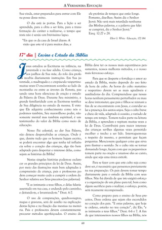A Verdadeira Educação
Sua vinda, estar preparados para entrar com Ele
na posse desse reino.

ele profetiza de tempos que estão longe.
Portanto, dize-lhes: Assim diz o Senhor
Jeová: Não será mais retardada nenhuma
das Minhas palavras, e a palavra que falei
se cumprirá, diz o Senhor Jeová.”
Ezeq. 12:27 e 28.

O dia está às portas. Para a lição a ser
aprendida, para a obra a ser feita, para a transformação do caráter a realizar-se, o tempo que
resta não é senão um brevíssimo lapso.

Ellen G. White - Educação, 177-184

“Eis que os da casa de Israel dizem: A
visão que este vê é para muitos dias, e

17º dia | Ensino e Estudo da Bíblia

J

Bíblia deve ter os nossos mais espontâneos pensamentos, nossos melhores métodos, e o nosso
mais fervoroso esforço.

esus estudou as Escrituras na infância, na
juventude e na fase adulta. Como criança,
aos joelhos de Sua mãe, do rolo dos profetas recebia diariamente instruções. Em Sua juventude, a madrugada e o crepúsculo vespertino
muitas vezes O encontravam sozinho ao lado da
montanha ou entre as árvores da floresta, passando uma hora silenciosa de oração e estudo
da Palavra de Deus. Durante Seu ministério, a
grande familiaridade com as Escrituras testifica
de Sua diligência no estudo da mesma. E visto
que Ele adquiriu conhecimento como nós o
podemos também, Seu maravilhoso poder, não
somente mental mas também espiritual, é um
testemunho do valor da Bíblia como meio de
educação.

Para que se desperte e fortaleça o amor ao
estudo da Bíblia, muito depende do uso feito
da hora de culto. As horas do culto matutino
e vespertino devem ser as mais agradáveis e
auxiliadoras do dia. Compreenda-se que nessas
horas nenhum pensamento perturbador ou mau
se deve intrometer; que pais e filhos se reúnam a
fim de se encontrarem com Jesus, e convidar ao
lar a presença dos santos anjos. Seja o culto breve
e cheio de vida, adaptado à ocasião, e variado de
tempo em tempo. Tomem todos parte na leitura
da Bíblia, e aprendam e repitam muitas vezes a
lei de Deus. Contribuirá para maior interesse
das crianças ser-lhes algumas vezes permitido
escolher o trecho a ser lido. Interroguem-nas
a respeito do mesmo, e permitam que façam
perguntas. Mencionem qualquer coisa que sirva
para ilustrar o sentido. Se o culto não se tornar
demasiado longo, façam com que os pequeninos
tomem parte na oração e unam-se eles ao canto,
ainda que seja uma única estrofe.

Nosso Pai celestial, ao dar Sua Palavra,
não deixou despercebidas as crianças. Onde é
que, dentre tudo que os homens hajam escrito,
se poderá encontrar algo que tenha tal influência sobre o coração das crianças, algo tão bem
adaptado para despertar o interesse delas, como
sejam as histórias da Bíblia?
Nestas singelas histórias podem-se esclarecer os grandes princípios da lei de Deus. Assim,
por meio das ilustrações mais bem adaptadas à
compreensão da criança, pais e professores podem começar muito cedo a cumprir a ordem do
Senhor relativa aos Seus preceitos [ou palavras]:

Para se fazer com que este culto seja como
deve ser, é necessário que pensemos previamente
na sua preparação. Os pais devem tomar tempo
diariamente para o estudo da Bíblia com seus
filhos. Não há dúvida de que isto exigirá esforço
e a organização de um plano para tal, bem como
algum sacrifício para o realizar; o esforço, porém,
será ricamente recompensado.

“E as intimarás a teus filhos, e delas falarás
assentado em tua casa, e andando pelo caminho,
e deitando-te, e levantando-te.” Deut. 6:7.

Como preparo para o ensino de Seus preceitos, Deus ordena que sejam eles escondidos
no coração dos pais. “E estas palavras, que hoje
te ordeno, estarão no teu coração”, diz Ele; “e
as intimarás a teus filhos.” Deut. 6:6 e 7. A fim
de que interessemos nossos filhos na Bíblia, nós

O uso de comparações, quadros-negros,
mapas e gravuras, será de auxílio na explicação
destas lições e na fixação das mesmas na memória. Pais e professores devem constantemente
procurar métodos aperfeiçoados. O ensino da
69

 