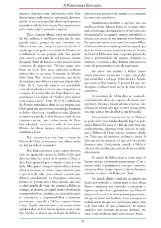 A Verdadeira Educação
mesmos devemos estar interessados nela. Para
despertarmos neles amor ao seu estudo, devemos
amá-la. A instrução que lhes damos terá apenas a
importância da influência que lhe emprestarmos
pelo nosso próprio exemplo e espírito.

aplicam à sua própria vida, ensine-os a considerála como um conselheiro.

Deus chamou Abraão para ser ensinador
de Sua palavra, e escolheu-o para pai de uma
grande nação, porque viu que instruiria aos
filhos e à sua casa, nos princípios da Sua lei. E
aquilo que dava poder ao ensino de Abraão, era
a influência de sua própria vida. Sua grande
casa consistia em mais de mil pessoas, muitas
das quais chefes de famílias, e não poucos recémconversos do paganismo. Tal casa exigia mão
firme ao leme. Não seria suficiente nenhum
método fraco e vacilante. A respeito de Abraão,
disse Deus: “Eu o tenho conhecido, que ele há
de ordenar a seus filhos e a sua casa depois dele.”
Gên. 18:19. Contudo exercia sua autoridade
com tal sabedoria e ternura que conquistava os
corações. O testemunho do Vigia divino é, que
guardavam “o caminho do Senhor, para agirem
com justiça e juízo”. Gên. 18:19. E a influência
de Abraão estendeu-se além de sua própria casa.
Onde quer que construísse a sua tenda, levantava
ao lado o altar para o sacrifício e culto. Quando
se removia a tenda, o altar ficava; e mais de um
cananeu errante, cujo conhecimento de Deus
fora adquirido mediante a vida de Seu servo
Abraão, detinha-se naquele altar para oferecer
sacrifício a Jeová.
Não menos eficaz será hoje o ensino da
Palavra de Deus, se encontrar um reflexo assim
tão fiel na vida do ensinador.

Auxiliem-nos também a apreciar sua maravilhosa beleza. Muitos livros de nenhum valor
real, e livros que são excitantes e perversores, são
recomendados ou quando menos, permitidos à
leitura, por causa de seu suposto valor literário.
Por que haveríamos de encaminhar nossos filhos
a beberem destas correntes poluídas, quando podem ter franco acesso às puras fontes da Palavra
de Deus? A Bíblia tem uma inesgotável plenitude,
força e profundidade de sentido. Animem as
crianças e os jovens a descobrirem seus tesouros,
tanto de pensamentos como de expressões.
Ao atrair seu espírito à beleza dessas
coisas preciosas, tocará seu coração um poder
que sensibiliza e subjuga. Serão levados Àquele
que assim se lhes revelou. E poucos há que não
desejarão conhecer mais acerca de Suas obras e
caminhos.
O estudante da Bíblia deve ser ensinado
a aproximar-se desta no espírito de quem quer
aprender. Devemos pesquisar suas páginas, não
à busca de provas com que manter nossas opiniões, mas com o fim de saber o que Deus diz.
Um verdadeiro conhecimento da Bíblia só
se pode obter pelo auxílio daquele Espírito pelo
qual a Palavra foi dada. E a fim de obtermos este
conhecimento, devemos viver por ele. A tudo
que a Palavra de Deus ordena, devemos obedecer. Tudo que ela promete, podemos clamar. A
vida que ela recomenda, é a que pelo seu poder
devemos viver. Unicamente quando a Bíblia é
tida em tal consideração, poderá ela ser estudada
eficazmente.

Não basta sabermos o que outros têm pensado ou aprendido acerca da Bíblia. Cada qual
O estudo da Bíblia exige o nosso mais dideve no juízo dar conta de si mesmo a Deus, e
deve hoje aprender por si mesmo o que é a ver- ligente esforço e constante pensamento. Com o
dade. Mas, para conseguir estudo eficaz, deve-se mesmo ardor e persistência com que o mineiro
obter o interesse do aluno. Especialmente para cava para obter o áureo tesouro da terra, devemos
o que tem de lidar com crianças e jovens que procurar o tesouro da Palavra de Deus.
diferem grandemente na disposição, educação,
No estudo diário o método de estudar verhábitos de pensar, esta é uma questão que não sículo por versículo é muitas vezes o mais eficaz.
se deve perder de vista. Ao ensinar a Bíblia às Tome o estudante um versículo, e concentre o
crianças, podemos conseguir muito observando espírito em descobrir o pensamento que Deus ali
a propensão de seu espírito, as coisas pelas quais pôs para ele, e então se demore nesse pensamento
se interessam, e despertando-lhes o interesse até que se torne seu também. Uma passagem espara verem o que diz a Bíblia a respeito dessas tudada assim até que sua significação esteja clara,
coisas. Aquele que nos criou com nossas várias é de mais valor do que o manuseio de muitos
aptidões, deu em Sua Palavra alguma coisa a cada capítulos sem nenhum propósito definido em
um. Vendo os alunos que as lições da Bíblia se vista, e sem nenhuma instrução positiva obtida.
70

 