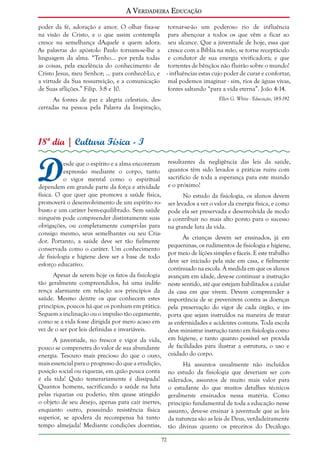 A Verdadeira Educação
poder da fé, adoração e amor. O olhar fixa-se tornar-se-ão um poderoso rio de influência
na visão de Cristo, e o que assim contempla para abençoar a todos os que vêm a ficar ao
cresce na semelhança dAquele a quem adora. seu alcance. Que a juventude de hoje, essa que
As palavras do apóstolo Paulo tornam-se-lhe a cresce com a Bíblia na mão, se torne receptáculo
linguagem da alma. “Tenho... por perda todas e condutor de sua energia vivificadora; e que
as coisas, pela excelência do conhecimento de torrentes de bênçãos não fluirão sobre o mundo!
Cristo Jesus, meu Senhor; ... para conhecê-Lo, e - influências estas cujo poder de curar e confortar,
a virtude da Sua ressurreição, e a comunicação mal podemos imaginar - sim, rios de águas vivas,
fontes saltando “para a vida eterna”. João 4:14.
de Suas aflições.” Filip. 3:8 e 10.
Ellen G. White - Educação, 185-192

As fontes de paz e alegria celestiais, descerradas na pessoa pela Palavra da Inspiração,

18º dia | Cultura Física - I

D

resultantes da negligência das leis da saúde,
quantos têm sido levados a práticas ruins com
sacrifício de toda a esperança para este mundo
e o próximo!

esde que o espírito e a alma encontram
expressão mediante o corpo, tanto
o vigor mental como o espiritual
dependem em grande parte da força e atividade
física. O que quer que promova a saúde física,
promoverá o desenvolvimento de um espírito robusto e um caráter bem-equilibrado. Sem saúde
ninguém pode compreender distintamente suas
obrigações, ou completamente cumpri-las para
consigo mesmo, seus semelhantes ou seu Criador. Portanto, a saúde deve ser tão fielmente
conservada como o caráter. Um conhecimento
de fisiologia e higiene deve ser a base de todo
esforço educativo.

No estudo da fisiologia, os alunos devem
ser levados a ver o valor da energia física, e como
pode ela ser preservada e desenvolvida de modo
a contribuir no mais alto ponto para o sucesso
na grande luta da vida.
Às crianças devem ser ensinados, já em
pequeninas, os rudimentos de fisiologia e higiene,
por meio de lições simples e fáceis. E este trabalho
deve ser iniciado pela mãe em casa, e fielmente
continuado na escola. À medida em que os alunos
avançam em idade, deve-se continuar a instrução
neste sentido, até que estejam habilitados a cuidar
da casa em que vivem. Devem compreender a
importância de se prevenirem contra as doenças
pela preservação do vigor de cada órgão, e importa que sejam instruídos na maneira de tratar
as enfermidades e acidentes comuns. Toda escola
deve ministrar instrução tanto em fisiologia como
em higiene, e tanto quanto possível ser provida
de facilidades para ilustrar a estrutura, o uso e
cuidado do corpo.

Apesar de serem hoje os fatos da fisiologia
tão geralmente compreendidos, há uma indiferença alarmante em relação aos princípios da
saúde. Mesmo dentre os que conhecem estes
princípios, poucos há que os ponham em prática.
Seguem a inclinação ou o impulso tão cegamente,
como se a vida fosse dirigida por mero acaso em
vez de o ser por leis definidas e invariáveis.
A juventude, no frescor e vigor da vida,
pouco se compenetra do valor de sua abundante
energia. Tesouro mais precioso do que o ouro,
mais essencial para o progresso do que a erudição,
posição social ou riquezas, em quão pouca conta
é ela tida! Quão temerariamente é dissipada!
Quantos homens, sacrificando a saúde na luta
pelas riquezas ou poderio, têm quase atingido
o objeto de seu desejo, apenas para cair inertes,
enquanto outro, possuindo resistência física
superior, se apodera da recompensa há tanto
tempo almejada! Mediante condições doentias,

Há assuntos usualmente não incluídos
no estudo da fisiologia que deveriam ser considerados, assuntos de muito mais valor para
o estudante do que muitos detalhes técnicos
geralmente ensinados nessa matéria. Como
princípio fundamental de toda a educação nesse
assunto, deve-se ensinar à juventude que as leis
da natureza são as leis de Deus, verdadeiramente
tão divinas quanto os preceitos do Decálogo.
72

 