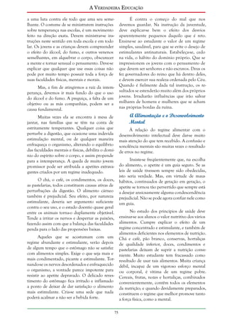 A Verdadeira Educação
a uma luta contra ele todo que ama seu semelhante. O costume de se ministrarem instruções
sobre temperança nas escolas, é um movimento
feito na direção exata. Devem ministrar-se instruções neste sentido em toda escola e em todo
lar. Os jovens e as crianças devem compreender
o efeito do álcool, do fumo, e outros venenos
semelhantes, em alquebrar o corpo, obscurecer
a mente e tornar sensual o pensamento. Deve-se
explicar que qualquer que use essas coisas não
pode por muito tempo possuir toda a força de
suas faculdades físicas, mentais e morais.

É contra o começo do mal que nos
devemos guardar. Na instrução da juventude,
deve explicar-se bem o efeito dos desvios
aparentemente pequenos daquilo que é reto.
Ensine-se ao estudante o valor de um regime
simples, saudável, para que se evite o desejo de
estimulantes antinaturais. Estabeleça-se, cedo
na vida, o hábito do domínio próprio. Que se
impressionem os jovens com o pensamento de
que devem ser senhores e não escravos. Deus os
fez governadores do reino que há dentro deles,
e devem exercer sua realeza ordenada pelo Céu.
Quando é fielmente dada tal instrução, os resultados se estenderão muito além dos próprios
jovens. Irradiarão influências que irão salvar
milhares de homens e mulheres que se acham
nas próprias bordas da ruína.

Mas, a fim de atingirmos a raiz da intemperança, devemos ir mais fundo do que o uso
do álcool e do fumo. A preguiça, a falta de um
objetivo ou as más companhias, podem ser a
causa fundamental.

A Alimentação e o Desenvolvimento
Mental

Muitas vezes ela se encontra à mesa de
jantar, nas famílias que se têm na conta de
estritamente temperantes. Qualquer coisa que
perturbe a digestão, que ocasione uma indevida
estimulação mental, ou de qualquer maneira
enfraqueça o organismo, alterando o equilíbrio
das faculdades mentais e físicas, debilita o domínio do espírito sobre o corpo, e assim propende
para a intemperança. A queda de muito jovem
promissor pode ser atribuída a apetites extravagantes criados por um regime inadequado.

À relação do regime alimentar com o
desenvolvimento intelectual deve dar-se muito
mais atenção do que tem recebido. A confusão e
sonolência mentais são muitas vezes o resultado
de erros no regime.
Insiste-se freqüentemente que, na escolha
do alimento, o apetite é um guia seguro. Se as
leis de saúde tivessem sempre sido obedecidas,
isto seria verdade. Mas, em virtude de maus
hábitos, continuados de geração em geração, o
apetite se tornou tão pervertido que sempre está
a desejar ansiosamente alguma condescendência
prejudicial. Não se pode agora confiar nele como
um guia.

O chá, o café, os condimentos, os doces,
as pastelarias, todos constituem causas ativas de
perturbações da digestão. O alimento cárneo
também é prejudicial. Seu efeito, por natureza
estimulante, deveria ser argumento suficiente
contra o seu uso, e o estado doentio quase geral
entre os animais torna-o duplamente objetável.
Tende a irritar os nervos e despertar as paixões,
fazendo assim com que a balança das faculdades
penda para o lado das propensões baixas.

No estudo dos princípios de saúde deve
ensinar-se aos alunos o valor nutritivo dos vários
alimentos. Cumpre explicar o efeito de um
regime concentrado e estimulante, e também de
alimentos deficientes nos elementos de nutrição.
Chá e café, pão branco, conservas, hortaliças
de qualidade inferior, doces, condimentos e
pastelarias deixam de suprir a nutrição conveniente. Muito estudante tem fracassado como
resultado de usar tais alimentos. Muita criança
débil, incapaz de um vigoroso esforço mental
ou corporal, é vítima de um regime pobre.
Cereais, frutas, nozes e hortaliças, combinados
convenientemente, contêm todos os elementos
da nutrição; e quando devidamente preparados,
constituem o regime que melhor promove tanto
a força física, como a mental.

Aqueles que se acostumam com um
regime abundante e estimulante, verão depois
de algum tempo que o estômago não se satisfaz
com alimentos simples. Exige o que seja mais e
mais condimentado, picante e estimulante. Tornando-se os nervos desordenados e enfraquecido
o organismo, a vontade parece impotente para
resistir ao apetite depravado. O delicado revestimento do estômago fica irritado e inflamado
a ponto de deixar de dar satisfação o alimento
mais estimulante. Cria-se uma sede que nada
poderá acalmar a não ser a bebida forte.
75

 