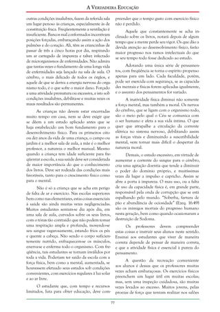 A Verdadeira Educação
outras condições insalubres, fazem da referida sala
um lugar penoso às crianças, especialmente às de
constituição fraca. Freqüentemente a ventilação é
insuficiente. Bancos mal conformados incentivam
posições forçadas, embaraçando assim a ação dos
pulmões e do coração. Ali, têm as criancinhas de
passar de três a cinco horas por dia, respirando
um ar carregado de impureza e talvez infectado
de microrganismos de enfermidades. Não admira
que tantas vezes o fundamento de uma longa vida
de enfermidades seja lançado na sala de aula. O
cérebro, o mais delicado de todos os órgãos, e
aquele de que se deriva a energia nervosa do organismo todo, é o que sofre o maior dano. Forçado
a uma atividade prematura ou excessiva, e isto sob
condições insalubres, debilita-se e muitas vezes os
maus resultados são permanentes.

preender que o tempo gasto com exercício físico
não é perdido.
Aquele que constantemente se acha inclinado sobre os livros, notará depois de algum
tempo que a mente perde seu vigor. Os que dão a
devida atenção ao desenvolvimento físico, farão
maior progresso nos ramos intelectuais do que
se seu tempo todo fosse dedicado ao estudo.
Adotando uma única série de pensamentos, com freqüência se torna o espírito propenso
apenas para um lado. Cada faculdade, porém,
pode ser exercida com segurança, se as capacidades mentais e físicas forem aplicadas igualmente,
e o assunto dos pensamentos for variado.
A inatividade física diminui não somente
a força mental, mas também a moral. Os nervos
do cérebro, que se ligam com o organismo todo,
são o meio pelo qual o Céu se comunica com
o ser humano e afeta a sua vida íntima. O que
quer que atrapalhe a circulação da corrente
elétrica no sistema nervoso, debilitando assim
as forças vitais e diminuindo a suscetibilidade
mental, vem tornar mais difícil o despertar da
natureza moral.

As crianças não devem estar encerradas
muito tempo em casa, nem se deve exigir que
se dêem a um estudo aplicado antes que se
haja estabelecido um bom fundamento para o
desenvolvimento físico. Para os primeiros oito
ou dez anos da vida de uma criança, o campo ou
jardim é a melhor sala de aula, a mãe é o melhor
professor, a natureza o melhor manual. Mesmo
quando a criança tem idade suficiente para freqüentar a escola, a sua saúde deve ser considerada
de maior importância do que o conhecimento
dos livros. Deve ser rodeada das condições mais
favoráveis, tanto para o crescimento físico como
para o mental.

Demais, o estudo excessivo, em virtude de
aumentar a corrente do sangue para o cérebro,
cria uma agitação doentia que tende a diminuir
o poder do domínio próprio, e muitíssimas
vezes dá lugar a impulso e capricho. Assim se
abre a porta à impureza. O mau uso, ou a falta
de uso da capacidade física é, em grande parte,
responsável pela onda de corrupção que se está
espalhando pelo mundo. “Soberba, fartura de
pão e abundância de ociosidade” (Ezeq. 16:49)
são os inimigos mortais do progresso humano
nesta geração, bem como quando ocasionaram a
destruição de Sodoma.

Não é só a criança que se acha em perigo
de falta de ar e exercício. Nas escolas superiores
bem como nas elementares, estas coisas essenciais
à saúde são ainda muitas vezes negligenciadas.
Muitos estudantes sentam-se dia após dia, em
uma sala de aula, curvados sobre os seus livros,
com o tórax tão contraído que não podem tomar
uma respiração ampla e profunda, movendo-se
seu sangue vagarosamente, estando frios os pés
e quente a cabeça. Não sendo o corpo suficientemente nutrido, enfraquecem-se os músculos,
enerva-se e enferma todo o organismo. Com freqüência, tais estudantes se tornam inválidos por
toda a vida. Poderiam ter saído da escola com a
força física, bem como a mental, aumentada, se
houvessem efetuado seus estudos sob condições
convenientes, com exercícios regulares à luz solar
e ao ar livre.

Os professores devem compreender
estas coisas e instruir seus alunos neste sentido.
Ensinai aos estudantes que viver de maneira
correta depende de pensar de maneira correta,
e que a atividade física é essencial à pureza do
pensamento.
A questão da recreação conveniente
aos alunos é dessas que os professores muitas
vezes acham embaraçosas. Os exercícios físicos
preenchem um lugar útil em muitas escolas;
mas, sem uma inspeção cuidadosa, são muitas
vezes levados ao excesso. Muitos jovens, pelas
proezas de força que tentam realizar nos salões

O estudante que, com tempo e recursos
limitados, luta para obter educação, deve com77

 
