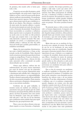A Verdadeira Educação
de ginástica, têm trazido sobre si lesões para
toda a vida.

indicou o caminho. Nos tempos primitivos, era
simples a vida entre o povo que estava sob a
direção de Deus. Viviam junto ao coração da
natureza. Seus filhos participavam do trabalho
dos pais, e estudavam as belezas e mistérios do
tesouro da natureza. Na quietude do campo e do
bosque ponderavam aquelas grandes verdades,
transmitidas como um sagrado depósito, de geração em geração. Tal ensino produzia homens
fortes.

O exercício em um salão de ginástica, ainda
que bem-dirigido, não pode tomar o lugar da atividade ao ar livre, e para tal nossas escolas devem
oferecer melhores oportunidades. Os estudantes
devem fazer exercício vigoroso. Poucos males há
que se devem temer mais do que a indolência e a
falta de um objetivo. Não obstante, a tendência
da maior parte dos esportes atléticos é assunto
de ansiosa preocupação por parte dos que levam
a sério o bem-estar da juventude. Os professores
ficam incomodados ao considerar a influência
destes esportes tanto no progresso do estudante
na escola como no seu êxito na vida posterior.
Os jogos que ocupam tanto o seu tempo lhe
estão desviando o espírito do estudo. Não estão
ajudando aos jovens a se prepararem para o
trabalho prático e ardoroso da vida. Sua influência não tende para a polidez, generosidade, ou
verdadeira varonilidade.

Na presente época a vida se tornou artificial e os homens degeneraram. Conquanto não
possamos voltar completamente aos hábitos simples daqueles tempos primitivos, deles podemos
aprender lições que tornarão nossos momentos
de recreação o que este nome implica: momentos de verdadeira construção de corpo, espírito
e alma.
Muito têm que ver os arredores do lar e
da escola com a questão do recreio. Na escolha
de um lar ou na localização de uma escola
deveriam estas coisas ser consideradas. Aqueles
para quem o bem-estar mental e físico é de maior
importância do que o dinheiro ou as exigências
e costumes da sociedade, devem procurar para
seus filhos o benefício do ensino da natureza,
e a recreação no ambiente da mesma. Seria de
grande auxílio na obra educativa se cada escola
pudesse ser localizada de tal maneira que proporcionasse aos estudantes terra para cultura e
acesso aos campos e matas.

Alguns dos mais populares divertimentos,
tais como o futebol americano e o boxe, se têm
tornado escolas de brutalidade. Estão desenvolvendo as mesmas características que desenvolviam
os jogos na antiga Roma. O amor ao domínio, o
orgulho da mera força bruta, o descaso da vida,
estão exercendo sobre a juventude um poder
desmoralizador que nos aterra.
Outros jogos atléticos, embora não tão
embrutecedores, são pouco menos reprováveis,
por causa do excesso com que são praticados.
Estimulam o amor ao prazer, alimentando assim
o desinteresse pelo trabalho útil, a disposição de
evitar os deveres práticos e as responsabilidades.
Tendem a destruir a graça pelas sóbrias realidades
da vida e seus prazeres tranqüilos. Desta maneira,
abre-se a porta para a dissipação e desregramento,
com os seus terríveis resultados.

Para os fins de recreação aos estudantes,
os melhores resultados se alcançarão pela cooperação pessoal do professor. O verdadeiro professor pode comunicar a seus discípulos poucos
benefícios tão valiosos como o de sua própria
companhia. É um fato, relativamente a homens
e mulheres, que só os podemos compreender
quando chegamos em contato com eles pela
simpatia; e quanto mais não se dá isto em se tratando de jovens e crianças! E temos necessidade
de os compreender a fim de mais eficazmente
beneficiá-los. Para fortalecer os laços de simpatia
entre professor e estudante, poucos meios há
que façam tanto como a associação agradável
entre eles fora da sala de aula. Nalgumas escolas
o professor está sempre com seus alunos nas
horas de recreio. Associa-se-lhes em seus empenhos, acompanha-os em suas excursões, e parece
identificar-se com eles. Muito bem iriam nossas
escolas se esta prática fosse mais geralmente

Conforme são em geral realizadas, as
reuniões sociais são também um embaraço ao
crescimento real, quer do espírito quer do caráter.
Formam-se associações frívolas, hábitos de extravagância e de busca de prazeres, bem como muitas
vezes de dissipação, coisas estas que moldam a
vida toda para o mal. Em vez de tais diversões,
pais e professores muito poderão fazer para suprir
distrações sãs, que proporcionem vida.
Nisso, como em todas as demais coisas que
dizem respeito ao nosso bem-estar, a Inspiração
78

 