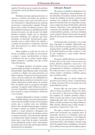 A Verdadeira Educação
Educação Manual

seguida. O sacrifício que se exigiria do professor
seria grande, mas ele recolheria uma recompensa
preciosa.

Na criação, o trabalho foi designado como
uma bênção. Significava desenvolvimento, poder, felicidade. A mudada condição da Terra em
virtude da maldição do pecado, acarretou uma
mudança nas condições de trabalho; contudo,
apesar de efetuado hoje com ansiedade, cansaço
e dor, é ainda uma fonte de felicidade e desenvolvimento. Outrossim, é uma salvaguarda contra
a tentação. Sua disciplina opõe uma barreira à
condescendência própria, e promove indústria,
pureza e firmeza. Assim, torna-se parte do grande
plano de Deus para que sejamos recuperados da
queda.

Nenhuma recreação apenas proveitosa a si
mesmos se revelará uma bênção tão grande às
crianças e jovens, como a que os faz úteis aos outros. Entusiastas e impressionáveis por natureza,
são prontos a corresponder à sugestão. Fazendo
planos para a cultura de plantas, procure o professor despertar interesse no embelezamento dos
terrenos da escola e da sala de aula. Um duplo
benefício resultará. Aquilo que os discípulos
procuram embelezar, não quererão que fique
maculado ou destruído. Incentivar-se-ão gosto
apurado, amor à ordem, hábitos de cuidado; e
o espírito de associação e cooperação, desenvolvido, demonstrar-se-á aos alunos uma bênção
por toda a vida.

A juventude deve ser levada a ver a verdadeira dignidade do trabalho. Mostrai-lhe que
Deus é um obreiro constante. Todas as coisas na
natureza fazem o trabalho que lhes foi designado.
Assim também se pode dar um novo in- A atividade penetra por toda a criação, e a fim
teresse ao trabalho nos jardins, ou às excursões de que cumpramos a nossa missão devemos
a campos e matas, incentivando-se os alunos também ser ativos.
a lembrar-se dos que se acham carentes destes
Em nosso trabalho devemos ser coobreiros
lugares aprazíveis, e partilhar com eles as belas de Deus. Ele nos dá a terra e seus tesouros; nós,
coisas da natureza.
porém, devemos adaptá-los a nosso uso e conforto. Ele faz com que as árvores cresçam, mas
nós preparamos a madeira e construímos a casa.
Ele ocultou na terra o ouro e a prata, o ferro e o
carvão; todavia, é mediante o trabalho, apenas,
que os podemos obter.

O vigilante professor encontrará muitas
oportunidades de dirigir os discípulos a atos de
prestatividade. Especialmente pelas criancinhas,
o professor é olhado com quase ilimitada confiança e respeito. O que quer que ele possa sugerir
como o meio de auxílio em casa, fidelidade nas
ocupações diárias, assistência aos doentes ou aos
pobres, dificilmente poderá deixar de produzir
fruto. E também assim se conseguirá uma dupla
aquisição. A sugestão afável refletir-se-á sobre o
seu autor. A gratidão e cooperação por parte dos
pais suavizará as cargas do professor e iluminará
o seu caminho.

Mostrai-lhes que, ao mesmo tempo em
que Deus criou todas as coisas e constantemente
as dirige, dotou-nos Ele de um poder não totalmente diferente do Seu.
Foi-nos dado até certo ponto o domínio
sobre as forças da natureza. Assim como Deus
do caos evocou a Terra em sua beleza, também
nós podemos da confusão produzir ordem e
beleza. E posto que todas as coisas estejam hoje
desfiguradas pelo mal, contudo em nossos trabalhos acabados sentimos uma alegria idêntica à
dEle, quando, olhando para o lindo mundo, o
pronunciou “muito bom”. Gên. 1:31.

A atenção dispensada ao recreio e à cultura
física, indubitavelmente, por vezes interromperá a
rotina usual do trabalho escolar; esta interrupção,
porém, não se revelará como um verdadeiro
estorvo. Será centuplicadamente pago o emprego
do tempo e esforço no sentido de robustecer o
espírito e o corpo, alimentar a abnegação, unir
aluno e professor pelos laços do interesse comum
e amistosa associação. Uma abençoada expansão
se proporcionará àquela irrequieta energia que
tantas vezes é uma fonte de perigo à juventude.
Como salvaguarda contra o mal, a preocupação
do espírito com o bem vale mais do que inúmeras
barreiras de lei ou disciplina.

Em regra, o exercício mais proveitoso aos
jovens será encontrado nas ocupações úteis. A
criancinha encontra no brinquedo tanto distração como desenvolvimento; e seus folguedos
devem ser tais que promovam não somente o
crescimento físico, mas também o mental e espiritual. Ao adquirir força e inteligência, encontrarse-á o melhor recreio para ela em alguma espécie
79

 