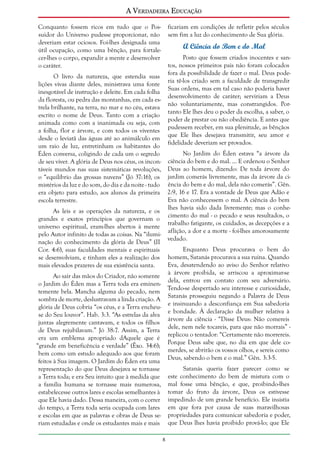 A Verdadeira Educação
Conquanto fossem ricos em tudo que o Possuidor do Universo pudesse proporcionar, não
deveriam estar ociosos. Foi-lhes designada uma
útil ocupação, como uma bênção, para fortalecer-lhes o corpo, expandir a mente e desenvolver
o caráter.

ficariam em condições de refletir pelos séculos
sem fim a luz do conhecimento de Sua glória.

A Ciência do Bem e do Mal
Posto que fossem criados inocentes e santos, nossos primeiros pais não foram colocados
fora da possibilidade de fazer o mal. Deus poderia tê-los criado sem a faculdade de transgredir
Suas ordens, mas em tal caso não poderia haver
desenvolvimento de caráter; serviriam a Deus
não voluntariamente, mas constrangidos. Portanto Ele lhes deu o poder da escolha, a saber, o
poder de prestar ou não obediência. E antes que
pudessem receber, em sua plenitude, as bênçãos
que Ele lhes desejava transmitir, seu amor e
fidelidade deveriam ser provados.

O livro da natureza, que estendia suas
lições vivas diante deles, ministrava uma fonte
inesgotável de instrução e deleite. Em cada folha
da floresta, ou pedra das montanhas, em cada estrela brilhante, na terra, no mar e no céu, estava
escrito o nome de Deus. Tanto com a criação
animada como com a inanimada ou seja, com
a folha, flor e árvore, e com todos os viventes
desde o leviatã das águas até ao animálculo em
um raio de luz, entretinham os habitantes do
No Jardim do Éden estava “a árvore da
Éden conversa, coligindo de cada um o segredo
de seu viver. A glória de Deus nos céus, os incon- ciência do bem e do mal. ... E ordenou o Senhor
táveis mundos nas suas sistemáticas revoluções, Deus ao homem, dizendo: De toda árvore do
o “equilíbrio das grossas nuvens” (Jó 37:16), os jardim comerás livremente, mas da árvore da cimistérios da luz e do som, do dia e da noite - tudo ência do bem e do mal, dela não comerás”. Gên.
era objeto para estudo, aos alunos da primeira 2:9, 16 e 17. Era a vontade de Deus que Adão e
Eva não conhecessem o mal. A ciência do bem
escola terrestre.
lhes havia sido dada livremente; mas o conheAs leis e as operações da natureza, e os
cimento do mal - o pecado e seus resultados, o
grandes e exatos princípios que governam o
trabalho fatigante, os cuidados, as decepções e a
universo espiritual, eram-lhes abertos à mente
aflição, a dor e a morte - foi-lhes amorosamente
pelo Autor infinito de todas as coisas. Na “ilumivedado.
nação do conhecimento da glória de Deus” (II
Enquanto Deus procurava o bem do
Cor. 4:6), suas faculdades mentais e espirituais
se desenvolviam, e tinham eles a realização dos homem, Satanás procurava a sua ruína. Quando
Eva, desatendendo ao aviso do Senhor relativo
mais elevados prazeres de sua existência santa.
à árvore proibida, se arriscou a aproximar-se
Ao sair das mãos do Criador, não somente
dela, entrou em contato com seu adversário.
o Jardim do Éden mas a Terra toda era eminenTendo-se despertado seu interesse e curiosidade,
temente bela. Mancha alguma do pecado, nem
Satanás prosseguiu negando a Palavra de Deus
sombra de morte, deslustravam a linda criação. A
e insinuando a desconfiança em Sua sabedoria
glória de Deus cobria “os céus, e a Terra encheue bondade. À declaração da mulher relativa à
se do Seu louvor”. Hab. 3:3. “As estrelas da alva
árvore da ciência - “Disse Deus: Não comereis
juntas alegremente cantavam, e todos os filhos
dele, nem nele tocareis, para que não morrais” de Deus rejubilavam.” Jó 38:7. Assim, a Terra
replicou o tentador: “Certamente não morrereis.
era um emblema apropriado dAquele que é
Porque Deus sabe que, no dia em que dele co“grande em beneficência e verdade” (Êxo. 34:6);
merdes, se abrirão os vossos olhos, e sereis como
bem como um estudo adequado aos que foram
Deus, sabendo o bem e o mal.” Gên. 3:3-5.
feitos à Sua imagem. O Jardim do Éden era uma
Satanás queria fazer parecer como se
representação do que Deus desejava se tornasse
a Terra toda; e era Seu intuito que à medida que este conhecimento do bem de mistura com o
a família humana se tornasse mais numerosa, mal fosse uma bênção, e que, proibindo-lhes
estabelecesse outros lares e escolas semelhantes à tomar do fruto da árvore, Deus os estivesse
que Ele havia dado. Dessa maneira, com o correr impedindo de um grande benefício. Ele insistia
do tempo, a Terra toda seria ocupada com lares em que fora por causa de suas maravilhosas
e escolas em que as palavras e obras de Deus se- propriedades para comunicar sabedoria e poder,
riam estudadas e onde os estudantes mais e mais que Deus lhes havia proibido prová-lo; que Ele


 
