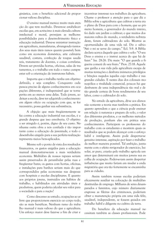 A Verdadeira Educação
ginástica, com o benefício adicional de proporcionar valiosa disciplina.
O ensino manual merece muito mais atenção do que tem recebido. Devem-se estabelecer
escolas que, em acréscimo à mais elevada cultura
intelectual e moral, provejam as melhores
possibilidades para o desenvolvimento físico e
educação industrial. Deve-se ministrar instrução
em agricultura, manufaturas, abrangendo tantos
dos seus mais úteis ramos quanto possível; bem
como em economia doméstica, arte culinária
saudável, costura, confecção de roupas saudáveis, tratamento de doentes, e coisas correlatas.
Devem ser providas hortas, oficinas, salas de tratamentos, e o trabalho em todo o ramo cumpre
estar sob a orientação de instrutores hábeis.
Importa que o trabalho tenha um objetivo
definido, e seja completo. Conquanto cada
pessoa precise de alguns conhecimentos em ocupações diferentes, é indispensável que se torne
perita em ao menos uma delas. Todo jovem, ao
deixar a escola, deve ter adquirido conhecimento
em algum ofício ou ocupação com que, se for
necessário, possa ganhar sua subsistência.

incentivar interesse nos trabalhos da agricultura.
Chame o professor a atenção para o que diz a
Bíblia sobre a agricultura: que cultivar a terra era
o plano de Deus para com o homem; que ao primeiro homem, o governador do mundo inteiro,
foi dado um jardim a cultivar; e que muitos dos
maiores vultos do mundo, a verdadeira nobreza
deste, foram cultivadores do solo. Mostrai as
oportunidades de uma vida tal. Diz o sábio:
“Até o rei se serve do campo.” Ecl. 5:9. A Bíblia
declara acerca daquele que cultiva o solo: “O seu
Deus o ensina e o instrui acerca do que há de
fazer.” Isa. 28:26. Diz mais: “O que guarda a figueira comerá do seu fruto.” Prov. 27:18. Aquele
que ganha a sua vida pela agricultura escapa de
muitas tentações e desfruta inúmeros privilégios
e bênçãos negados àqueles cujo trabalho é nas
grandes cidades. E nestes dias dos colossais monopólios e rivalidade comercial, poucos há que
desfrutem de uma independência tão real e de
tão grande certeza de bons rendimentos de seu
labor, como o cultivador do solo.
No estudo da agricultura, dê-se aos alunos
não somente a teoria mas também a prática. Enquanto aprendem o que a ciência pode ensinar
em relação à natureza e preparo do solo, o valor
dos diferentes produtos, e os melhores métodos
de produção, ponham eles em prática seus
conhecimentos. Participem os professores do
trabalho com os estudantes e mostrem quais os
resultados que se podem alcançar com o esforço
hábil e inteligente. Assim pode despertar-se
genuíno interesse, aspiração por fazer o trabalho
da melhor maneira possível. Tal ambição, juntamente com o efeito revigorador do exercício, luz
solar, ar puro, criarão pelo trabalho agrícola um
amor que determinará em muitos jovens sua escolha de ocupação. Poder-se-iam assim despertar
influências que muito fariam em mudar a onda
migratória que ora tão fortemente se encaminha
para as cidades.

A objeção que mais freqüentemente se
faz contra a educação industrial nas escolas, é a
grande despesa que isso envolveria. O objetivo
a ser atingido é, porém, digno de seu custo. Nenhuma outra obra a nós confiada é tão importante como a educação da juventude, e todo o
desembolso exigido para a sua perfeita realização
representa meios bem-aplicados.
Mesmo sob o ponto de vista dos resultados
financeiros, os gastos exigidos para a educação
manual demonstrar-se-iam a mais verdadeira
economia. Multidões de nossos rapazes seriam
assim preservados de perambular pelas ruas e
freqüentar bares; os gastos com hortas, oficinas,
e instalações para banhos seriam mais do que
correspondidos pelas economias nas despesas
com hospitais e escolas disciplinares. E quanto
aos próprios jovens, instruídos em hábitos de
trabalho, e habilitados em atividades úteis e
produtivas, quem poderia calcular seu valor para
a sociedade e para a nação?

Assim também nossas escolas poderiam
eficazmente auxiliar na colocação de multidões
destituídas de emprego. Milhares de seres desamparados e famintos, cujo número diariamente
engrossa as fileiras dos criminosos, poderiam
obter a manutenção própria em uma vida feliz,
saudável, independente, se fossem guiados em
trabalho hábil e diligente no cultivo da terra.

Como descanso ao estudo, ocupações ao ar
livre que proporcionem exercício ao corpo todo,
são as mais benéficas. Nenhum ramo do trabalho manual é mais valioso do que a agricultura.
Um esforço maior deve fazer-se a fim de criar e

Do benefício da educação manual necessitam também as classes profissionais. Pode
81

 