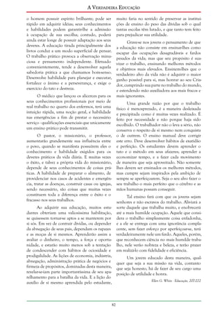A Verdadeira Educação
o homem possuir espírito brilhante; pode ser
rápido em adquirir idéias; seus conhecimentos
e habilidades podem garantir-lhe a admissão
à ocupação de sua escolha; contudo, poderá
ainda estar longe de possuir adaptação aos seus
deveres. A educação tirada principalmente dos
livros conduz a um modo superficial de pensar.
O trabalho prático provoca a observação minuciosa e pensamento independente. Efetuado
convenientemente, tende a desenvolver aquela
sabedoria prática a que chamamos bom-senso.
Desenvolve habilidade para planejar e executar,
fortalece o ânimo e a perseverança, e exige o
exercício do tato e destreza.

muito faria no sentido de preservar as instituições de ensino do peso das dívidas sob o qual
tantas escolas têm lutado, e que tanto tem feito
para prejudicar sua utilidade.
Grave-se nos jovens o pensamento de que
a educação não consiste em ensinar-lhes como
escapar das ocupações desagradáveis e fardos
pesados da vida; mas que seu propósito é suavizar o trabalho, ensinando melhores métodos
e objetivos mais elevados. Ensinem-lhes que o
verdadeiro alvo da vida não é adquirir o maior
ganho possível para si, mas honrar ao seu Criador, cumprindo sua parte no trabalho do mundo,
e estendendo mão auxiliadora aos mais fracos e
mais ignorantes.

O médico que lançou os alicerces para os
seus conhecimentos profissionais por meio de
real trabalho no quarto dos enfermos, terá uma
intuição rápida, uma noção geral, e habilidade
nas emergências a fim de prestar o necessário
serviço - qualificações essenciais que unicamente
um ensino prático pode transmitir.

Uma grande razão por que o trabalho
físico é menosprezado, é a maneira desleixada
e precipitada como é muitas vezes realizado. É
feito por necessidade e não porque haja sido
escolhido. O trabalhador não o leva a sério, não
conserva o respeito de si mesmo nem conquista
o de outrem. O ensino manual deve corrigir
este erro. Deve desenvolver hábitos de exatidão
e perfeição. Os estudantes devem aprender o
tato e o método em seus afazeres; aprender a
economizar tempo, e a fazer cada movimento
de maneira que seja aproveitado. Não somente
lhes devem ser ensinados os melhores métodos,
mas cumpre sejam inspirados pela ambição de
sempre se aperfeiçoarem. Seja o seu alvo fazer o
seu trabalho o mais perfeito que o cérebro e as
mãos humanas possam conseguir.

O pastor, o missionário, o professor,
aumentarão grandemente sua influência entre
o povo, quando se manifesta possuírem eles o
conhecimento e habilidade exigidos para os
deveres práticos da vida diária. E muitas vezes
o êxito, e talvez a própria vida do missionário,
depende de seus conhecimentos de coisas práticas. A habilidade de preparar o alimento, de
providenciar nos casos de acidentes e emergência, tratar as doenças, construir casas ou igrejas,
sendo necessário, são coisas que muitas vezes
constituem toda a diferença entre o êxito e o
fracasso nos seus trabalhos.

Tal ensino fará com que os jovens sejam
senhores e não escravos do trabalho. Aliviará a
sorte daquele que trabalha muito, e enobrecerá
até a mais humilde ocupação. Aquele que considera o trabalho simplesmente coisa enfadonha,
e a ele se entrega com uma ignorância complacente, sem fazer esforço por aperfeiçoar-se, terá
verdadeiramente nele um fardo. Aqueles, porém,
que reconhecem ciência no mais humilde trabalho, nele verão nobreza e beleza, e terão prazer
em realizá-lo com fidelidade e eficiência.

Ao adquirir sua educação, muitos estudantes obteriam uma valiosíssima habilitação,
se quisessem tornar-se aptos a se manterem por
si sós. Em vez de contrair dívidas, ou depender
da abnegação de seus pais, dependam os rapazes
e as moças de si mesmos. Aprenderão assim a
avaliar o dinheiro, o tempo, a força e oportunidade, e estarão muito menos sob a tentação
de condescender com hábitos de ociosidade e
prodigalidade. As lições de economia, indústria,
abnegação, administração prática de negócios e
firmeza de propósitos, dominadas desta maneira,
revelar-se-iam parte importantíssima de seu aparelhamento para a batalha da vida. E a lição do
auxílio de si mesmo aprendida pelo estudante,

Um jovem educado desta maneira, qualquer que seja a sua missão na vida, contanto
que seja honesto, há de fazer de seu cargo uma
posição de utilidade e honra.
Ellen G. White - Educação, 207-222

82

 