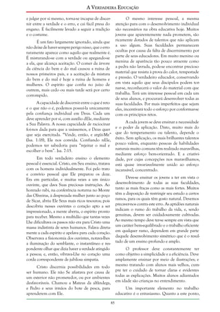 A Verdadeira Educação
e julgar por si mesmo, torna-se incapaz de discernir entre a verdade e o erro, e cai fácil presa do
engano. É facilmente levado a seguir a tradição
e o costume.
É um fato largamente ignorado, ainda que
não deixe de haver sempre perigo nisso, que o erro
raramente aparece como aquilo que realmente é.
É misturando-se com a verdade ou apegando-se
a ela, que alcança aceitação. O comer da árvore
da ciência do bem e do mal causou a ruína de
nossos primeiros pais, e a aceitação da mistura
do bem e do mal é hoje a ruína de homens e
mulheres. O espírito que confia no juízo de
outrem, mais cedo ou mais tarde será por certo
corrompido.
A capacidade de discernir entre o que é reto
e o que não o é, podemos possuí-la unicamente
pela confiança individual em Deus. Cada um
deve aprender por si, com auxílio dEle, mediante
a Sua Palavra. A nossa capacidade de raciocinar
foi-nos dada para que a usássemos, e Deus quer
que seja exercitada. “Vinde, então, e argüi-Me”
(Isa. 1:18), Ele nos convida. Confiando nEle,
podemos ter sabedoria para “rejeitar o mal e
escolher o bem”. Isa. 7:15.

O mesmo interesse pessoal, a mesma
atenção para com o desenvolvimento individual
são necessários na obra educativa hoje. Muitos
jovens que aparentemente nada prometem, são
ricamente dotados de talentos que não aplicam
a uso algum. Suas faculdades permanecem
ocultas por causa da falta de discernimento por
parte de seus educadores. Em muito menino ou
menina de aparência tão pouco atraente como
a pedra não lavrada, pode-se encontrar precioso
material que resista à prova do calor, tempestade
e pressão. O verdadeiro educador, conservando
em vista aquilo que seus discípulos podem tornar-se, reconhecerá o valor do material com que
trabalha. Terá um interesse pessoal em cada um
de seus alunos, e procurará desenvolver todas as
suas faculdades. Por mais imperfeitos que sejam
eles, incentivará todo o esforço por conformar-se
com os princípios retos.
A cada jovem se deve ensinar a necessidade
e o poder da aplicação. Disto, muito mais do
que do temperamento ou talento, depende o
êxito. Sem aplicação, os mais brilhantes talentos
pouco valem, enquanto pessoas de habilidades
naturais muito comuns têm realizado maravilhas,
mediante esforço bem-orientado. E a criatividade, por cujas concepções nos maravilhamos,
está quase invariavelmente unido ao esforço
incansável, concentrado.

Em todo verdadeiro ensino o elemento
pessoal é essencial. Cristo, em Seu ensino, tratava
com os homens individualmente. Foi pelo trato
e convívio pessoal que Ele preparou os doze.
Deve-se ensinar os jovens a ter em vista o
Era em particular, e muitas vezes a um único
ouvinte, que dava Suas preciosas instruções. Ao desenvolvimento de todas as suas faculdades,
honrado rabi, na conferência noturna no Monte tanto as mais fracas como as mais fortes. Muitos
das Oliveiras, à desprezada mulher junto ao poço têm a disposição de restringir seu estudo a certos
de Sicar, abriu Ele Seus mais ricos tesouros; pois ramos, para os quais têm gosto natural. Devemos
descobriu nesses ouvintes o coração apto a ser precaver-nos contra este erro. As aptidões naturais
impressionado, a mente aberta, o espírito pronto indicam o rumo do trabalho da vida, e, sendo
para receber. Mesmo a multidão que tantas vezes genuínas, devem ser cuidadosamente cultivadas.
Lhe dificultava os passos não era para Cristo uma Ao mesmo tempo deve ter-se sempre em vista que
massa indistinta de seres humanos. Falava direta- um caráter bem-equilibrado e o trabalho eficiente
mente a cada espírito e apelava para cada coração. em qualquer ramo, dependem em grande parte
Observava a fisionomia dos ouvintes, notava-lhes daquele desenvolvimento simétrico que é o resula iluminação do semblante, o instantâneo e res- tado de um ensino profundo e amplo.
pondente olhar que dizia haver a verdade atingido
O professor deve constantemente ter
a pessoa; e, então, vibrava-Lhe no coração uma como objetivo a simplicidade e a eficiência. Deve
corda correspondente de jubilosa simpatia.
amplamente ensinar por meio de ilustrações; e
Cristo discernia possibilidades em todo mesmo tratando com alunos mais velhos, cumser humano. Ele não Se afastava por causa de pre ter o cuidado de tornar claras e evidentes
um exterior não prometedor, ou por ambientes todas as explicações. Muitos alunos adiantados
desfavoráveis. Chamou a Mateus da alfândega, em idade são crianças no entendimento.
e Pedro e seus irmãos do bote de pesca, para
aprenderem com Ele.

Um importante elemento no trabalho
educativo é o entusiasmo. Quanto a este ponto,
85

 