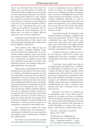 A Verdadeira Educação
há, em uma observação feita certa vez por um
célebre ator, uma útil sugestão. O arcebispo de
Cantuária fizera-lhe a pergunta por que os atores
em uma representação interessam seu auditório
tão poderosamente falando de coisas imaginárias, enquanto os ministros do evangelho muitas
vezes tão pouco interessam aos seus, falando de
coisas reais. “Com a devida submissão a V.Exa.”,
replicou o ator, “permita-me dizer que a razão
é clara; está no poder do entusiasmo. Nós, no
palco, falamos de coisas imaginárias como se
fossem reais, e vós outros, no púlpito, falais de
coisas reais como se fossem imaginárias.”

os que se conseguem por mero conhecimento
técnico. Na língua, por exemplo. Mais importante do que a aquisição de línguas estrangeiras,
vivas ou mortas, é a habilidade de escrever e falar
a língua materna com facilidade e precisão; mas
nenhuma habilitação adquirida por meio do
conhecimento das regras gramaticais pode comparar-se em importância com o estudo da língua
de um ponto de vista mais elevado. Em grande
parte se acha ligado a esse estudo o sucesso ou
insucesso na vida.
O principal requisito da linguagem é que
seja pura, benévola e verdadeira - a expressão exterior de uma graça interna. Diz Deus: “Tudo o que
é verdadeiro, tudo o que é honesto, tudo o que
é justo, tudo o que é puro, tudo o que é amável,
tudo o que é de boa fama, se há alguma virtude,
se há algum louvor, nisso pensai.” Filip. 4:8. E se
tais forem os pensamentos, tal será a expressão.

O professor em seu trabalho trata de coisas
reais, e delas deve falar com toda a força e entusiasmo que sejam inspirados pelo conhecimento
de sua realidade e importância.
Todo professor deve cuidar de que seu
trabalho tenda a resultados definidos. Antes
de tentar ensinar uma matéria, deve ter em seu
espírito um plano distinto, e saber o que precisamente deseja conseguir. Não deve ficar satisfeito
com a apresentação de qualquer assunto antes
que o estudante compreenda os princípios nele
envolvidos, perceba a sua verdade, e esteja apto a
referir claramente o que aprendeu.

A melhor escola para a cultura da voz é o
lar; mas visto que a obra do lar é muitas vezes
negligenciada, recai sobre o professor o ajudar
seus discípulos na formação de hábitos corretos
no falar.
O professor muito poderá fazer para desencorajar aquele mau hábito que é a maldição
da coletividade, da vizinhança e do lar, a saber,
o hábito de falar por detrás, tagarelar, criticar
impiedosamente. Para tal fim não se devem poupar esforços. Impressionem os estudantes com o
fato de que tal hábito revela falta de cultura, de
educação e da verdadeira bondade de coração:
inabilita a pessoa tanto para a sociedade dos que
verdadeiramente são cultos e educados neste
mundo, como para a associação com os seres
santos do Céu.

Tanto quanto o grande propósito da educação haja de ser conservado em vista, deve o jovem
ser animado a progredir precisamente até onde
suas capacidades o permitam. Antes, porém, de
empreender os ramos de estudos mais elevados,
assenhoreiem-se eles dos mais fáceis. Isso muitas
vezes é negligenciado. Mesmo entre os estudantes
nas escolas superiores e universidades há grande
deficiência nos conhecimentos dos ramos comuns da educação. Muitos estudantes dedicam
seu tempo à matemática superior, quando são
incapazes de zelar de suas próprias contas. Muitos estudam a elocução com vistas a alcançar as
graças da oratória, quando são incapazes de ler
de maneira inteligível e com ênfase. Muitos que
terminaram o estudo da retórica fracassam na
composição e ortografia de uma simples carta.

Pensamos com horror nos canibais que
se banqueteiam com a carne ainda quente e
trêmula de sua vítima; mas serão os resultados
desta mesma prática mais terríveis do que a agonia e ruína causadas pela difamação dos intuitos,
pela mancha da reputação, pela dissecação do
caráter? Aprendam as crianças, bem como os
jovens, o que Deus diz a respeito destas coisas:

Um conhecimento completo das coisas
essenciais à educação deve não somente ser a
condição para ser admitido aos cursos superiores,
mas também a prova constante para a continuação e adiantamento.

“A morte e a vida estão no poder da
língua.” Prov. 18:21.
Nas Escrituras, os maldizentes são
classificados entre os “aborrecedores de
Deus, ... inventores de males”; ... os que
são “sem afeição natural, irreconciliáveis,

Em todos os ramos da educação há objetivos a serem adquiridos, mais importantes do que
86

 