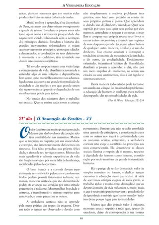 A Verdadeira Educação
critas, plantam sementes que em muitas vidas
produzirão fruto em uma colheita de males.

não simplesmente a resolver problemas imaginários, mas fazer com precisão as contas de
Muito melhor é aprender, à luz da profecia seus próprios ganhos e gastos. Que aprendam
de Deus, as causas que determinam o surgimento o devido uso do dinheiro, usando-o. Quer seja
e queda de reinos. Estudem os jovens estes rela- suprido por seus pais, quer seja ganho por eles
tos e vejam como a verdadeira prosperidade das mesmos, aprendam os rapazes e as moças a esconações tem estado relacionada com a aceitação lher e comprar sua própria roupa, seus livros e
dos princípios divinos. Estudem a história dos outras coisas necessárias; e fazendo um registro
grandes movimentos reformadores e vejam de suas despesas aprenderão, como não o fariam
quantas vezes estes princípios, posto que odiados de qualquer outra maneira, o valor e o uso do
e desprezados, e conduzidos os seus defensores dinheiro. Esse ensino auxiliará a distinguir a
à masmorra e ao cadafalso, têm triunfado me- verdadeira economia da mesquinhez de um lado,
e do outro, da prodigalidade. Devidamente
diante estes mesmos sacrifícios.
orientado, incentivará hábitos de liberalidade.
Tal estudo proporcionará uma visão larga Auxiliará o jovem a aprender a dar, não por
e compreensiva da vida. Auxiliará a juventude a um mero impulso do momento, ao serem susentender algo de suas relações e dependências, citados os seus sentimentos, mas a dar regular e
bem como quão maravilhosamente nos achamos sistematicamente.
ligados uns aos outros na grande fraternidade da
Desta maneira todo estudo pode tornar-se
sociedade e das nações e em que grande extensão representam a opressão e degradação de um um auxílio na solução do máximo dos problemas:
a educação de homens e mulheres para melhor
membro uma perda para todos.
desempenho das responsabilidades da vida.
No estudo dos números deve o trabalho
Ellen G. White - Educação, 223-239
ser prático. Que se ensine cada jovem e criança

21º dia | A Formação do Caráter - II

O

valor da cortesia é muito pouco apreciado.
Muitos que são bondosos de coração não
têm amabilidade nas maneiras. Muitos
que se impõem ao respeito por sua sinceridade
e correção, são lamentavelmente deficientes em
simpatia. Esta falta prejudica sua própria felicidade, e afasta de seu serviço a outros. Muitas das
mais agradáveis e valiosas experiências da vida
são freqüentes vezes, por mera falta de lembrança,
sacrificadas pelos descorteses.

portamento. Sempre que não se ache envolvida
uma questão de princípios, a consideração para
com os outros nos levará à conformidade com
os costumes aceitos; entretanto, a verdadeira
cortesia não exige o sacrifício do princípio aos
usos convencionais. Ela desconhece as classes
sociais. Ensina o respeito de si mesmo, respeito
à dignidade do homem como homem, consideração por todo membro da grande fraternidade
humana.

O bom humor e a cortesia devem especialmente ser cultivados pelos pais e professores.
Todos podem possuir fisionomia radiante, voz
mansa, maneiras corteses, que são elementos de
poder. As crianças são atraídas por uma atitude
prazenteira e radiante. Mostrem-lhes bondade e
cortesia, e manifestarão o mesmo espírito para
com vocês, e umas para com as outras.

Há o perigo de se dar demasiado valor às
simples maneiras ou formas, e dedicar tempo
excessivo à educação neste particular. A vida
de acérrimos esforços exigida de cada jovem, o
trabalho árduo e muitas vezes desmedido que os
deveres comuns da vida reclamam e, muito mais,
o que é necessário para se suavizar o pesado fardo
de ignorância e miséria que há no mundo - tudo
isto deixa pouco lugar para formalidades.

A verdadeira cortesia não se aprende
pela mera prática das regras da etiqueta. Deve
em todo o tempo ser observado o devido com-

Muitos que dão grande valor à etiqueta,
mostram pouco respeito a tudo que, apesar de
excelente, deixe de corresponder à sua norma
88

 