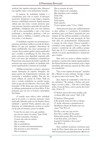 A Verdadeira Educação
artificial. Isto significa educação falsa. Alimenta
um orgulho crítico e um exclusivismo tacanho.

Não se ressente do mal;
Não se alegra com a injustiça,
Mas regozija-se com a verdade;
Tudo sofre,
Tudo crê,
Tudo espera,
Tudo suporta.
O amor jamais acaba.” I Cor. 13:4-8.

A essência da verdadeira polidez é a
consideração para com os outros. A educação
essencial e duradoura é a que alarga a simpatia,
favorece a afabilidade universal. Aquela pretensa
cultura que não torna o jovem atencioso para
com seus pais, fazendo-o apreciador de suas boas
qualidades, indulgente para com seus defeitos,
e útil às suas necessidades, e que o não torna
ponderado e escrupuloso, generoso e útil aos
jovens, idosos e infelizes, e também cortês para
com todos - é um fracasso.

Outra preciosa graça que cuidadosamente
se deve cultivar é a reverência. A verdadeira
reverência para com Deus é inspirada por uma
intuição de Sua infinita grandeza e consciência
de Sua presença. Com esta percepção do Invisível deve ser profundamente impressionado
o coração de toda criança. Deve-se ensiná-la a
considerar como sagrados a hora e o lugar das
orações e cerimônias do culto público, porque
Deus está ali. E ao manifestar-se reverência na
atitude e no porte, aprofundar-se-á o sentimento
que a inspira.

O verdadeiro requinte nos pensamentos e
maneiras aprende-se melhor na escola do divino
Mestre do que por qualquer observância de
regras estabelecidas. Seu amor, penetrando no
coração, dá ao caráter aquele contato purificador
que o modela à semelhança do Seu. Esta educação comunica uma dignidade inspirada pelo
Céu e um senso das verdadeiras conveniências.
Proporciona uma doçura de índole e gentileza de
maneiras que nunca poderão ser igualadas pelo
verniz superficial dos costumes da sociedade.

Bom seria aos jovens e adultos estudar e
ponderar, e muitas vezes repetir aquelas palavras
das Santas Escrituras que mostram como o lugar
assinalado pela presença especial de Deus deve
ser considerado.

A Bíblia recomenda a cortesia, e apresenta
muitas ilustrações do espírito abnegado, das
graças gentis, do temperamento cativante, que
caracteriza a verdadeira polidez. Tais não são
senão reflexos do caráter de Cristo. Toda ternura e cortesia verdadeiras no mundo mesmo
entre os que não reconhecem o Seu nome, dEle
procedem. E Ele deseja que estas características
se reflitam perfeitamente nos Seus filhos. É Seu
propósito que em nós os homens contemplem
Sua beleza.

“Tira os teus sapatos de teus pés”, mandou
Ele a Moisés na sarça ardente; “porque o lugar
em que tu estás é terra santa.” Êxo. 3:5.
Jacó, depois de contemplar a visão dos anjos, exclamou: “Na verdade o Senhor está neste
lugar, e eu não o sabia. ... Este não é outro lugar
senão a Casa de Deus; e esta é a porta dos Céus.”
Gên. 28:16 e 17.
“O Senhor está no Seu santo templo; calese diante dEle toda a terra.” Hab. 2:20.

O tratado mais valioso sobre civilidade
que já foi escrito é a preciosa instrução ministrada pelo Salvador, pela voz do Espírito Santo,
mediante o apóstolo Paulo, palavras essas que
deveriam ser indelevelmente escritas na memória de todo ser humano, jovem ou adulto:

“O Senhor é Deus grande
E Rei grande acima de todos os deuses.
Ó, vinde, adoremos e prostremo-nos!
Ajoelhemos diante do Senhor que nos
criou.” Sal. 95:3 e 6.
“Foi Ele, e não nós, que nos fez
Povo Seu e ovelhas do Seu pasto.
Entrai pelas portas dEle com louvor
E em Seus átrios, com hinos;
Louvai-O e bendizei o Seu nome.”
Sal. 100:3 e 4.

“Como Eu vos amei a vós, que também
vós uns aos outros vos ameis.” João 13:34.
“O amor é paciente, é benigno;
O amor não arde em ciúmes,
Não se ufana,
Não se ensoberbece,
Não se conduz inconvenientemente,
Não procura os seus interesses,
Não se exaspera,

Deve também mostrar-se reverência pelo
nome de Deus. Jamais deve esse nome ser proferido levianamente, precipitadamente. Mesmo na
89

 