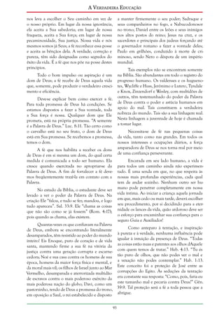 A Verdadeira Educação
nos leva a escolher o Seu caminho em vez de
o nosso próprio. Em lugar da nossa ignorância,
ela aceita a Sua sabedoria; em lugar de nossa
fraqueza, aceita a Sua força; em lugar de nossa
pecaminosidade, Sua justiça. Nossa vida e nós
mesmos somos já Seus; a fé reconhece essa posse
e aceita as bênçãos dela. A verdade, correção e
pureza, têm sido designadas como segredos do
êxito da vida. É a fé que nos põe na posse destes
princípios.

a manter firmemente o seu poder; Sadraque e
seus companheiros no fogo, e Nabucodonosor
no trono; Daniel entre os leões e seus inimigos
nos altos postos do reino; Jesus na cruz, e os
sacerdotes e principais dos judeus forçando até
o governador romano a fazer a vontade deles;
Paulo em grilhões, conduzido à morte de criminoso, sendo Nero o déspota de um império
mundial.
Tais exemplos não se encontram somente
na Bíblia. São abundantes em todo o registro do
progresso humano. Os valdenses e os huguenotes, Wycliffe e Huss, Jerônimo e Lutero, Tyndale
e Knox, Zinzendorf e Wesley, com multidões de
outros, têm testemunhado do poder da Palavra
de Deus contra o poder e astúcia humanos em
apoio do mal. Tais constituem a verdadeira
nobreza do mundo. Tais são a sua linhagem real.
Nesta linhagem a juventude de hoje é chamada
a tomar lugar.

Todo o bom impulso ou aspiração é um
dom de Deus; a fé recebe de Deus aquela vida
que, somente, pode produzir o verdadeiro crescimento e eficiência.
Deve-se explicar bem como exercer a fé.
Para toda promessa de Deus há condições. Se
estamos dispostos a fazer a Sua vontade, toda
a Sua força é nossa. Qualquer dom que Ele
prometa, está na própria promessa. “A semente
é a Palavra de Deus.” Luc. 8:11. Tão certo como
o carvalho está no seu fruto, o dom de Deus
está em Sua promessa. Se recebemos a promessa,
temos o dom.

Necessita-se de fé nas pequenas coisas
da vida, tanto como nas grandes. Em todos os
nossos interesses e ocupações diários, a força
amparadora de Deus se nos torna real por meio
de uma confiança perseverante.

A fé que nos habilita a receber os dons
de Deus é em si mesma um dom, do qual certa
medida é comunicada a todo ser humano. Ela
cresce quando exercitada no apropriar-se da
Palavra de Deus. A fim de fortalecer a fé devemos freqüentemente trazê-la em contato com a
Palavra.

Encarada em seu lado humano, a vida é
para todos um caminho ainda não experimentado. É uma senda em que, no que respeita às
nossas mais profundas experiências, cada qual
tem de andar sozinho. Nenhum outro ser humano pode penetrar completamente em nossa
vida íntima. Ao iniciar a criança aquela jornada
em que, mais cedo ou mais tarde, deverá escolher
seu procedimento, por si decidindo para a eternidade os lances da vida, quão ardoroso deve ser
o esforço para encaminhar sua confiança para o
seguro Guia e Auxiliador!

No estudo da Bíblia, o estudante deve ser
levado a ver o poder da Palavra de Deus. Na
criação Ele “falou, e tudo se fez; mandou, e logo
tudo apareceu”. Sal. 33:9. Ele “chama as coisas
que não são como se já fossem” (Rom. 4:17);
pois quando as chama, elas existem.

Quantas vezes os que confiavam na Palavra
Como anteparo à tentação, e inspiração
de Deus, embora se encontrando literalmente
à pureza e à verdade, nenhuma influência pode
desamparados, têm resistido ao poder do mundo
inteiro! Eis Enoque, puro de coração e de vida igualar à intuição da presença de Deus. “Todas
santa, mantendo firme a sua fé na vitória da as coisas estão nuas e patentes aos olhos dAquele
justiça contra uma geração corrupta e escarne- com quem temos de tratar.” Heb. 4:13. “Tu és
cedora; Noé e sua casa contra os homens de sua tão puro de olhos, que não podes ver o mal e
época, homens da maior força física e mental, e a vexação não podes contemplar.” Hab. 1:13.
da moral mais vil; os filhos de Israel junto ao Mar Este conceito foi a proteção de José entre as
Vermelho, desamparada e aterrorizada multidão corrupções do Egito. Às seduções da tentação
de escravos contra o mais poderoso exército da era constante sua resposta: “Como, pois, faria eu
mais poderosa nação do globo; Davi, como um este tamanho mal e pecaria contra Deus?” Gên.
pastorzinho, tendo de Deus a promessa do trono, 39:9. Tal proteção será a fé a toda pessoa que a
em oposição a Saul, o rei estabelecido e disposto abrigue.
93

 