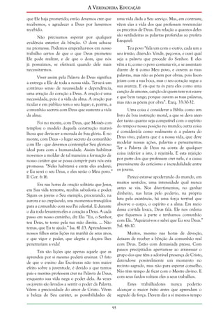 A Verdadeira Educação
que Ele haja prometido; então devemos crer que
recebemos, e agradecer a Deus por havermos
recebido.

uma vida dada a Seu serviço. Mas, em contraste,
vêem eles a vida dos que professam reverenciar
os preceitos de Deus. Em relação a quantos deles
são verdadeiras as palavras proferidas ao profeta
Ezequiel:

Não precisamos esperar por qualquer
evidência exterior da bênção. O dom acha-se
na promessa. Podemos empenhar-nos em nosso
trabalho certos de que o que Deus prometeu
Ele pode realizar, e de que o dom, que nós
já possuímos, se efetivará quando dele mais
necessitarmos.

Teu povo “fala um com o outro, cada um a
seu irmão, dizendo: Vinde, peço-vos, e ouvi qual
seja a palavra que procede do Senhor. E eles
vêm a ti, como o povo costuma vir, e se assentam
diante de ti como Meu povo, e ouvem as tuas
palavras, mas não as põem por obras; pois lisonjeiam com a sua boca, mas o seu coração segue a
sua avareza. E eis que tu és para eles como uma
canção de amores, canção de quem tem voz suave
e que bem tange; porque ouvem as tuas palavras,
mas não as põem por obra”. Ezeq. 33:30-32.

Viver assim pela Palavra de Deus significa
a entrega a Ele de toda a nossa vida. Ter-se-á um
contínuo senso de necessidade e dependência,
uma atração do coração a Deus. A oração é uma
necessidade, pois é a vida da alma. A oração particular e em público tem o seu lugar; é, porém, a
comunhão secreta com Deus que sustenta a vida
da alma.

Uma coisa é considerar a Bíblia como um
livro de boa instrução moral, a que se deva atenFoi no monte, com Deus, que Moisés con- der tanto quanto seja compatível com o espírito
templou o modelo daquela construção maravi- do tempo e nossa posição no mundo; outra coisa
lhosa que devia ser a morada de Sua glória. É no é considerá-la como realmente é: a palavra do
monte, com Deus - o lugar secreto da comunhão Deus vivo, palavra que é a nossa vida, que deve
com Ele - que devemos contemplar Seu glorioso modelar nossas ações, palavras e pensamentos.
ideal para com a humanidade. Assim habilitar- Ter a Palavra de Deus na conta de qualquer
nos-emos a moldar de tal maneira a formação de coisa inferior a isto, é rejeitá-la. E esta rejeição
nosso caráter que se possa cumprir para nós esta por parte dos que professam crer nela, é a causa
promessa: “Neles habitarei e entre eles andarei; preeminente do ceticismo e incredulidade entre
e Eu serei o seu Deus, e eles serão o Meu povo.” os jovens.
II Cor. 6:16.
Parece estar-se apoderando do mundo, em
muitos sentidos, uma intensidade qual nunca
Era nas horas de oração solitária que Jesus,
em Sua vida terrestre, recebia sabedoria e poder. antes se viu. Nos divertimentos, no ganhar
Sigam os jovens o Seu exemplo, procurando, na dinheiro, nas lutas pelo poderio, na própria
aurora e ao crepúsculo, uns momentos tranqüilos luta pela existência, há uma força terrível que
para a comunhão com seu Pai celestial. E durante absorve o corpo, o espírito e a alma. Em meio
o dia todo levantem eles o coração a Deus. A cada dessa corrida louca, Deus fala. Ele nos ordena
passo em nosso caminho, diz Ele: “Eu, o Senhor, que fiquemos à parte e tenhamos comunhão
teu Deus, te tomo pela tua mão direita. ... Não com Ele. “Aquietai-vos e sabei que Eu sou Deus.”
temas, que Eu te ajudo.” Isa. 41:13. Aprendessem Sal. 46:10.
nossos filhos estas lições na manhã de seus anos,
e que vigor e poder, que alegria e doçura lhes
penetrariam a vida!

Muitos, mesmo nas horas de devoção,
deixam de receber a bênção da comunhão real
com Deus. Estão com demasiada pressa. Com
passos precipitados apertam-se ao atravessar o
grupo dos que têm a adorável presença de Cristo,
detendo-se possivelmente um momento no
recinto sagrado, mas não para esperar conselho.
Não têm tempo de ficar com o Mestre divino. E
com seus fardos voltam eles a seus trabalhos.

Tais são lições que apenas aquele que as
aprendeu por si mesmo poderá ensinar. O fato
de que o ensino das Escrituras não tem maior
efeito sobre a juventude, é devido a que tantos
pais e mestres professem crer na Palavra de Deus,
enquanto sua vida nega o poder dela. Às vezes
os jovens são levados a sentir o poder da Palavra.
Vêem a preciosidade do amor de Cristo. Vêem
a beleza de Seu caráter, as possibilidades de

Estes trabalhadores nunca poderão
alcançar o maior êxito antes que aprendam o
segredo da força. Devem dar a si mesmos tempo
95

 