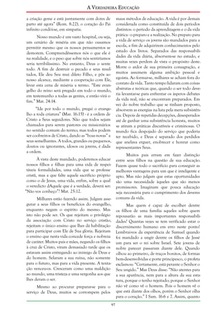 A Verdadeira Educação
a criação geme e está juntamente com dores de
parto até agora” (Rom. 8:22), o coração do Pai
infinito condói-se, em simpatia.

maus métodos de educação. A vida é por demais
considerada como constituída de dois períodos
distintos: o período da aprendizagem e o da vida
prática - o preparo e a realização. No preparo para
a vida de serviço os jovens são mandados para a
escola, a fim de adquirirem conhecimentos pelo
estudo dos livros. Separados das responsabilidades da vida diária, absorvem-se no estudo, e
muitas vezes perdem de vista o propósito deste.
Morre o ardor de sua primeira consagração, e
muitos assumem alguma ambição pessoal e
egoísta. Ao formar-se, milhares se acham fora do
contato da vida. Tanto tempo lidaram com coisas
abstratas e teóricas que, quando o ser todo deveria levantar-se para enfrentar os ásperos debates
da vida real, não se encontram preparados. Em
vez do nobre trabalho que se tinham proposto,
absorvem as energias na luta pela mera subsistência. Depois de repetidas decepções, desesperados
até de ganhar uma subsistência honesta, muitos
se atiram a práticas discutíveis e criminosas. O
mundo fica despojado do serviço que poderia
ter recebido, e Deus é separado dos perdidos
que anelava erguer, enobrecer e honrar como
representantes Seus.

Nosso mundo é um vasto hospital, ou seja,
um cenário de miséria em que não ousamos
permitir mesmo que os nossos pensamentos se
demorem. Compreendêssemos nós o que ele é
na realidade, e o peso que sobre nós sentiríamos
seria terribilíssimo. No entanto, Deus o sente
todo. A fim de destruir o pecado e seus resultados, Ele deu Seu mui dileto Filho, e pôs ao
nosso alcance, mediante a cooperação com Ele,
levar esta cena de miséria a termo. “Este evangelho do reino será pregado em todo o mundo,
em testemunho a todas as gentes, e então virá o
fim.” Mat. 24:14.
“Ide por todo o mundo, pregai o evangelho a toda criatura” (Mar. 16:15) - é a ordem de
Cristo a Seus seguidores. Não que todos sejam
chamados para serem pastores ou missionários
no sentido comum do termo; mas todos podem
ser coobreiros de Cristo, dando as “boas novas” a
seus semelhantes. A todos, grandes ou pequenos,
doutos ou ignorantes, idosos ou jovens, é dada
a ordem.

Muitos pais erram em fazer distinção
entre seus filhos na questão de sua educação.
Fazem quase todo o sacrifício para conseguir as
melhores vantagens para um que é inteligente e
apto. Mas não julgam que estas oportunidades
são uma necessidade àqueles que são menos
promissores. Imaginam que pouca educação
seja necessária para o cumprimento dos deveres
comuns da vida.

À vista deste mandado, poderemos educar
nossos filhos e filhas para uma vida de respeitáveis formalidades, uma vida que se professe
cristã, mas a que falte aquele sacrifício próprio
como o de Jesus, uma vida, enfim, sobre a qual
o veredicto dAquele que é a verdade, deverá ser:
“Não vos conheço”? Mat. 25:12.
Milhares estão fazendo assim. Julgam assegurar a seus filhos os benefícios do evangelho,
enquanto negam o espírito do mesmo. Mas
isto não pode ser. Os que rejeitam o privilégio
da associação com Cristo no serviço cristão,
rejeitam o único ensino que lhes dá habilitação
para participar com Ele de Sua glória. Rejeitam
o ensino que nesta vida concede força e nobreza
de caráter. Muitos pais e mães, negando os filhos
à cruz de Cristo, viram demasiado tarde que os
estavam assim entregando ao inimigo de Deus e
do homem. Selaram a sua ruína, não somente
para o futuro, mas para a vida presente. A tentação venceu-os. Cresceram como uma maldição
ao mundo, uma tristeza e uma vergonha aos que
lhes deram o ser.

Mas quem é capaz de escolher dentre
os filhos de uma família aqueles sobre quem
repousarão as mais importantes responsabilidades? Quantas vezes se tem verificado estar o
discernimento humano em erro neste ponto!
Lembrai-vos da experiência de Samuel quando
foi mandado a ungir dentre os filhos de Jessé
um para ser o rei sobre Israel. Sete jovens de
nobre parecer passaram diante dele. Quando
olhou ao primeiro, de traços bonitos, de formas
bem-desenvolvidas e porte principesco, o profeta
exclamou: “Certamente, está perante o Senhor o
Seu ungido.” Mas Deus disse: “Não atentes para
a sua aparência, nem para a altura da sua estatura, porque o tenho rejeitado; porque o Senhor
não vê como vê o homem. Pois o homem vê o
que está diante dos olhos, porém o Senhor olha
para o coração.” I Sam. 16:6 e 7. Assim, quanto

Mesmo ao procurar preparar-se para o
serviço de Deus, muitos se corrompem pelos
97

 