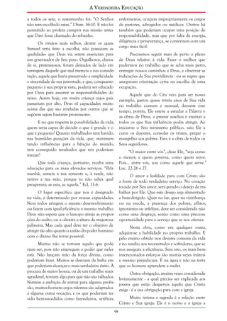 A Verdadeira Educação
a todos os sete, o testemunho foi: “O Senhor
não tem escolhido estes.” I Sam. 16:10. E não foi
permitido ao profeta cumprir sua missão antes
que Davi fosse chamado do rebanho.

enfermeiros, ocupam impropriamente os cargos
de pastores, advogados ou médicos. Outros há
também que poderiam ocupar uma posição de
responsabilidade, mas que por falta de energia,
diligência e perseverança, se contentam com um
cargo mais fácil.

Os irmãos mais velhos, dentre os quais
Samuel teria feito a escolha, não possuíam as
qualidades que Deus via serem essenciais para
um governador de Seu povo. Orgulhosos, cheios
de si, pretensiosos, foram deixados de lado em
vantagem daquele que mal merecia a sua consideração, aquele que havia preservado a simplicidade
e sinceridade de sua juventude, e que, conquanto
pequeno à sua própria vista, poderia ser educado
por Deus para assumir as responsabilidades do
reino. Assim hoje, em muita criança cujos pais
passariam por alto, Deus vê capacidades muito
acima das que são reveladas por outros que se
supõem sejam bastante promissores.

Precisamos seguir mais de perto o plano
de Deus relativo à vida. Fazer o melhor que
pudermos no trabalho que se acha mais perto,
entregar nossos caminhos a Deus, e observar as
indicações de Sua providência - eis as regras que
asseguram orientação certa na escolha de uma
ocupação.
Aquele que do Céu veio para ser nosso
exemplo, gastou quase trinta anos de Sua vida
no trabalho comum e manual; durante esse
tempo, porém, Ele esteve a estudar a Palavra e
as obras de Deus, a prestar auxílios e ensinar a
todos os que Sua influência podia atingir. Ao
iniciar-se o Seu ministério público, saiu Ele a
curar os doentes, consolar os tristes, pregar o
evangelho aos pobres. Esta é a obra de todos os
Seus seguidores.

E no que respeita às possibilidades da vida,
quem seria capaz de decidir o que é grande e o
que é pequeno? Quanto trabalhador tem havido,
nas humildes posições da vida, que, movimentando influências para a bênção do mundo,
tem conseguido resultados que reis poderiam
invejar!

“O maior entre vós”, disse Ele, “seja como
o menor; e quem governa, como quem serve.
Pois... entre vós, sou como aquele que serve.”
Luc. 22:26 e 27.

Que toda criança, portanto, receba uma
educação para os mais elevados serviços. “Pela
manhã, semeia a tua semente e, à tarde, não
retires a tua mão, porque tu não sabes qual
prosperará; se esta, se aquela.” Ecl. 11:6.

O amor e lealdade para com Cristo são
a fonte de todo verdadeiro serviço. No coração
tocado por Seu amor, será gerado o desejo de trabalhar por Ele. Que este desejo seja alimentado
e bem-dirigido. Quer no lar, quer na vizinhança
ou na escola, a presença dos pobres, aflitos,
ignorantes ou infelizes, deve ser considerada não
como uma desgraça, senão como uma preciosa
oportunidade para o serviço que se nos oferece.

O lugar específico que nos é designado
na vida, é determinado por nossas capacidades.
Nem todos atingem o mesmo desenvolvimento
ou fazem com igual eficiência o mesmo trabalho.
Deus não espera que o hissopo atinja as proporções do cedro, ou a oliveira a altura da majestosa
palmeira. Mas cada qual deve ter o objetivo de
atingir tão alto quanto a união do poder humano
com o divino lhe torne possível.

Nesta obra, como em qualquer outra,
adquire-se a habilidade no próprio trabalho. É
pelo ensino obtido nos deveres comuns da vida
e no auxílio aos necessitados e sofredores, que se
nos assegura a eficiência. Sem isto, os mais bemintencionados esforços são muitas vezes inúteis
e mesmo prejudiciais. É na água e não na terra
que os homens aprendem a nadar.

Muitos não se tornam aquilo que poderiam ser, pois não empregam o poder que neles
está. Não lançam mão da força divina, como
poderiam fazer. Muitos se desviam da linha em
que poderiam alcançar o mais verdadeiro êxito. À
procura de maior honra, ou de um trabalho mais
agradável, tentam algo para que não são talhados.
Nutrem a ambição de entrar para alguma profissão, muitos homens cujos talentos são adaptados
a alguma outra vocação; e os que poderiam ter
sido bem-sucedidos como fazendeiros, artífices,

Outra obrigação, muitas vezes considerada
levianamente - a qual precisa ser explicada aos
jovens que estão despertos àquilo que Cristo
exige - é a sua obrigação para com a igreja.
Muito íntima e sagrada é a relação entre
Cristo e Sua igreja: Ele é o noivo e a igreja a
98

 