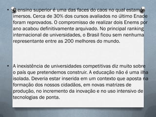 • O ensino superior é uma das faces do caos no qual estamos
imersos. Cerca de 30% dos cursos avaliados no último Enade
foram reprovados. O compromisso de realizar dois Enems por
ano acabou definitivamente arquivado. No principal ranking
internacional de universidades, o Brasil ficou sem nenhuma
representante entre as 200 melhores do mundo.

• A inexistência de universidades competitivas diz muito sobre
o país que pretendemos construir. A educação não é uma ilha
isolada. Deveria estar inserida em um contexto que aposta na
formação dos nossos cidadãos, em novas matrizes de
produção, no incremento da inovação e no uso intensivo de
tecnologias de ponta.

 