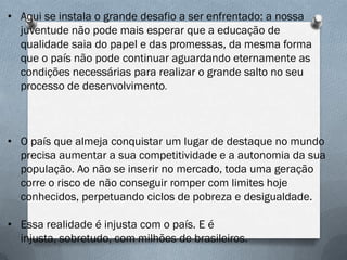 • Aqui se instala o grande desafio a ser enfrentado: a nossa
juventude não pode mais esperar que a educação de
qualidade saia do papel e das promessas, da mesma forma
que o país não pode continuar aguardando eternamente as
condições necessárias para realizar o grande salto no seu
processo de desenvolvimento.

• O país que almeja conquistar um lugar de destaque no mundo
precisa aumentar a sua competitividade e a autonomia da sua
população. Ao não se inserir no mercado, toda uma geração
corre o risco de não conseguir romper com limites hoje
conhecidos, perpetuando ciclos de pobreza e desigualdade.

• Essa realidade é injusta com o país. E é
injusta, sobretudo, com milhões de brasileiros.

 