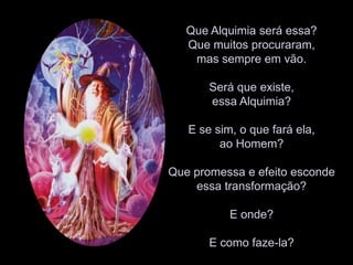 Que Alquimia será essa? Que muitos procuraram, mas sempre em vão. Será que existe, essa Alquimia? E se sim, o que fará ela, ao Homem? Que promessa e efeito esconde essa transformação? E onde?E como faze-la?