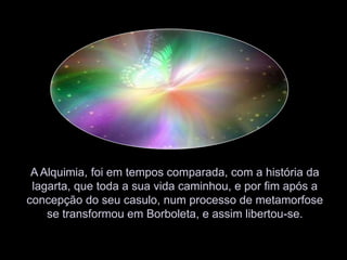  A Alquimia, foi em tempos comparada, com a história da lagarta, que toda a sua vida caminhou, e por fim após a concepção do seu casulo, num processo de metamorfose se transformou em Borboleta, e assim libertou-se.