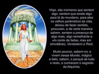 Hoje, são inúmeros que sentem algo, sentem que existe algo para lá do mundano, para eles os velhos parâmetros da vida, deixou de fazer sentido, procuram, e de certa maneira sabem, sentem a presença de algo mais, algo semelhante a um conto de fadas, mas em simultâneo, Verdadeiro e Real. Muito poucos, sabem-no, e vivem nesse Mundo, mágico e belo, sabem, o porquê de tudo o resto, e conhecem o segredo da Alquimia. 