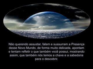 Não querendo assustar, falam e sussurram a Presença desse Novo Mundo, de forma muito delicada, apontam e tentam refletir o que também você possui, mostrando assim, que também nós temos a chave e a sabedoria para o descobrir.