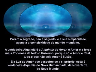  Porém o segredo, não é segredo, e a sua simplicidade, assusta a complexidade do mundo mundano.  A verdadeira Alquimia é a Alquimia do Amor, o Amor é a força mais Poderosa de todo o Universo, porque só o Amor é Real, tudo o que não seja Amor é ilusão.É a Luz do Amor que descobre se a si próprio, essa é verdadeira Alquimia do Nova Humanidade, da Nova Terra, do Novo Mundo.