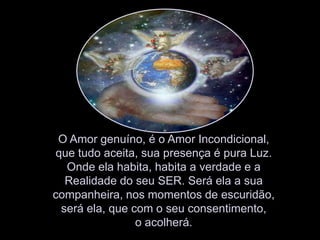 O Amor genuíno, é o Amor Incondicional, que tudo aceita, sua presença é pura Luz. Onde ela habita, habita a verdade e a Realidade do seu SER. Será ela a sua companheira, nos momentos de escuridão, será ela, que com o seu consentimento, o acolherá.