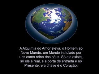 A Alquimia do Amor eleva, o Homem ao Novo Mundo, um Mundo intitulado por uns como reino dos céus. Só ele existe, só ele é real, e a porta de entrada é no Presente, e a chave é o Coração.