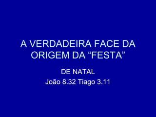 A VERDADEIRA FACE DA
ORIGEM DA “FESTA”
DE NATAL
João 8.32 Tiago 3.11
 