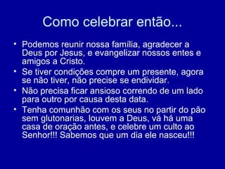 Como celebrar então...
• Podemos reunir nossa família, agradecer a
Deus por Jesus, e evangelizar nossos entes e
amigos a Cristo.
• Se tiver condições compre um presente, agora
se não tiver, não precise se endividar.
• Não precisa ficar ansioso correndo de um lado
para outro por causa desta data.
• Tenha comunhão com os seus no partir do pão
sem glutonarias, louvem a Deus, vá há uma
casa de oração antes, e celebre um culto ao
Senhor!!! Sabemos que um dia ele nasceu!!!
 