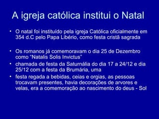 A igreja católica institui o Natal
• O natal foi instituído pela igreja Católica oficialmente em
354 d.C pelo Papa Libério, como festa cristã sagrada
• Os romanos já comemoravam o dia 25 de Dezembro
como “Natalis Solis Invictus”
• chamada de festa da Saturnália do dia 17 a 24/12 e dia
25/12 com a festa da Brumária, uma
• festa regada a bebidas, ceias e orgias, as pessoas
trocavam presentes, havia decorações de arvores e
velas, era a comemoração ao nascimento do deus - Sol
 