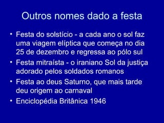 Outros nomes dado a festa
• Festa do solstício - a cada ano o sol faz
uma viagem elíptica que começa no dia
25 de dezembro e regressa ao pólo sul
• Festa mitraísta - o iraniano Sol da justiça
adorado pelos soldados romanos
• Festa ao deus Saturno, que mais tarde
deu origem ao carnaval
• Enciclopédia Britânica 1946
 