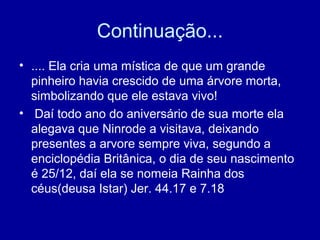Continuação...
• .... Ela cria uma mística de que um grande
pinheiro havia crescido de uma árvore morta,
simbolizando que ele estava vivo!
• Daí todo ano do aniversário de sua morte ela
alegava que Ninrode a visitava, deixando
presentes a arvore sempre viva, segundo a
enciclopédia Britânica, o dia de seu nascimento
é 25/12, daí ela se nomeia Rainha dos
céus(deusa Istar) Jer. 44.17 e 7.18
 