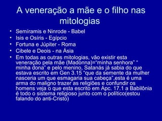 A veneração a mãe e o filho nas
mitologias
• Semíramis e Ninrode - Babel
• Isis e Osíris - Egípcio
• Fortuna e Júpiter - Roma
• Cibele e Deois - na Ásia
• Em todas as outras mitologias, vão existir esta
veneração pela mãe (Madonna)=“minha senhora” “
minha dona” e pelo menino, Satanás já sabia do que
estava escrito em Gen 3.15 “que da semente da mulher
nasceria um que esmagaria sua cabeça”,esta é uma
arma do maligno trazer as religiões e confundir os
homens veja o que esta escrito em Apc. 17.1 a Babilônia
é todo o sistema religioso junto com o político(estou
falando do anti-Cristo)
 
