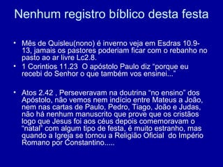 Nenhum registro bíblico desta festa
• Mês de Quisleu(nono) é inverno veja em Esdras 10.9-
13, jamais os pastores poderiam ficar com o rebanho no
pasto ao ar livre Lc2.8.
• 1 Corintios 11.23 O apóstolo Paulo diz “porque eu
recebi do Senhor o que também vos ensinei...”
• Atos 2.42 , Perseveravam na doutrina “no ensino” dos
Apóstolo, não vemos nem indício entre Mateus a João,
nem nas cartas de Paulo, Pedro, Tiago, João e Judas,
não há nenhum manuscrito que prove que os cristãos
logo que Jesus foi aos céus depois comemoravam o
“natal” com algum tipo de festa, é muito estranho, mas
quando a Igreja se tornou a Religião Oficial do Império
Romano por Constantino.....
 
