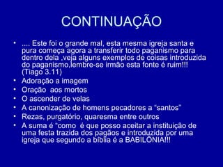 CONTINUAÇÃO
• .... Este foi o grande mal, esta mesma igreja santa e
pura começa agora a transferir todo paganismo para
dentro dela ,veja alguns exemplos de coisas introduzida
do paganismo,lembre-se irmão esta fonte é ruim!!!
(Tiago 3.11)
• Adoração a imagem
• Oração aos mortos
• O ascender de velas
• A canonização de homens pecadores a “santos”
• Rezas, purgatório, quaresma entre outros
• A suma é “como é que posso aceitar a instituição de
uma festa trazida dos pagãos e introduzida por uma
igreja que segundo a bíblia é a BABILÕNIA!!!
 