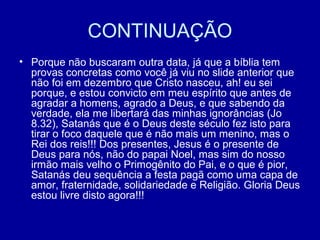 CONTINUAÇÃO
• Porque não buscaram outra data, já que a bíblia tem
provas concretas como você já viu no slide anterior que
não foi em dezembro que Cristo nasceu, ah! eu sei
porque, e estou convicto em meu espírito que antes de
agradar a homens, agrado a Deus, e que sabendo da
verdade, ela me libertará das minhas ignorâncias (Jo
8.32), Satanás que é o Deus deste século fez isto para
tirar o foco daquele que é não mais um menino, mas o
Rei dos reis!!! Dos presentes, Jesus é o presente de
Deus para nós, não do papai Noel, mas sim do nosso
irmão mais velho o Primogênito do Pai, e o que é pior,
Satanás deu sequência a festa pagã como uma capa de
amor, fraternidade, solidariedade e Religião. Gloria Deus
estou livre disto agora!!!
 