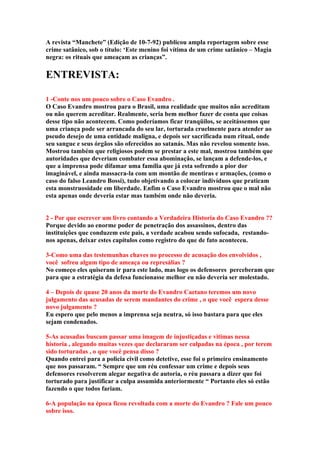 A revista “Manchete” (Edição de 10-7-92) publicou ampla reportagem sobre esse
crime satânico, sob o título: ‘Este menino foi vítima de um crime satânico – Magia
negra: os rituais que ameaçam as crianças”.

ENTREVISTA:

1 -Conte nos um pouco sobre o Caso Evandro .
O Caso Evandro mostrou para o Brasil, uma realidade que muitos não acreditam
ou não querem acreditar. Realmente, seria bem melhor fazer de conta que coisas
desse tipo não acontecem. Como poderíamos ficar tranqüilos, se aceitássemos que
uma criança pode ser arrancada do seu lar, torturada cruelmente para atender ao
pseudo desejo de uma entidade maligna, e depois ser sacrificada num ritual, onde
seu sangue e seus órgãos são oferecidos ao satanás. Mas não revelou somente isso.
Mostrou também que religiosos podem se prestar a este mal, mostrou também que
autoridades que deveriam combater essa abominação, se lançam a defende-los, e
que a imprensa pode difamar uma família que já esta sofrendo a pior dor
imaginável, e ainda massacra-la com um montão de mentiras e armações, (como o
caso do falso Leandro Bossi), tudo objetivando a colocar indivíduos que praticam
esta monstruosidade em liberdade. Enfim o Caso Evandro mostrou que o mal não
esta apenas onde deveria estar mas também onde não deveria.


2 - Por que escrever um livro contando a Verdadeira Historia do Caso Evandro ??
Porque devido ao enorme poder de penetração dos assassinos, dentro das
instituições que conduzem este pais, a verdade acabou sendo sufocada, restando-
nos apenas, deixar estes capítulos como registro do que de fato aconteceu.

3-Como uma das testemunhas chaves no processo de acusação dos envolvidos ,
você sofreu algum tipo de ameaça ou represálias ?
No começo eles quiseram ir para este lado, mas logo os defensores perceberam que
para que a estratégia da defesa funcionasse melhor eu não deveria ser molestado.

4 – Depois de quase 20 anos da morte do Evandro Caetano teremos um novo
julgamento das acusadas de serem mandantes do crime , o que você espera desse
novo julgamento ?
Eu espero que pelo menos a imprensa seja neutra, só isso bastara para que eles
sejam condenados.

5-As acusadas buscam passar uma imagem de injustiçadas e vitimas nessa
historia , alegando muitas vezes que declararam ser culpadas na época , por terem
sido torturadas , o que você pensa disso ?
Quando entrei para a policia civil como detetive, esse foi o primeiro ensinamento
que nos passaram. “ Sempre que um réu confessar um crime e depois seus
defensores resolverem alegar negativa de autoria, o réu passara a dizer que foi
torturado para justificar a culpa assumida anteriormente “ Portanto eles só estão
fazendo o que todos fariam.

6-A população na época ficou revoltada com a morte do Evandro ? Fale um pouco
sobre isso.
 