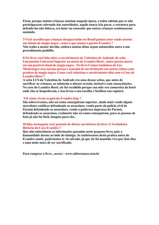 Ficou, porque muitas crianças sumiam naquela época, e todos sabiam que se não
participassem cobrando das autoridades, aquilo nunca iria parar, e estrutura para
defende-los não faltava, era lutar ou consentir que outras crianças continuassem
sumindo.

7-Você acredita que crianças desaparecidas no Brasil podem estar sendo mortas
em rituais de magia negra , como o que matou o garoto Evandro ?
Não tenho a menor duvida, embora muitas delas sejam submetidas antes a um
procedimento pedófilo.

8-No livro você fala sobre o envolvimento de Valentina de Andrade da seita
Lineamento Universal Superior na morte de Leandro Bossi , outro garoto morto
em um possível ritual de magia negra . No livro Crimes Satânicos de Léo
Montenegro essa mesma pessoa é acusada de envolvimento em outros crimes com
praticas de magia negra. Como você relaciona o envolvimento dela com o Caso de
Leandro Bossi ?
A seita LUS da Valentina de Andrade era uma dessas seitas, que antes de
sacrificar as crianças, as submetia a abusos sexuais, inclusive com emasculações.
No caso do Leandro Bossi, ele foi escolhido porque sua mãe era camareira do hotel
onde eles se hospedavam, e isso levou a sua escolha e facilitou sua captura.

 9-E como vivem os pais do Evandro hoje ?
São sobreviventes, não sei como conseguiram suportar, ainda mais vendo alguns
sacerdotes católicos defendendo os assassinos, vendo parte da policia civil do
Paraná defendendo os assassinos, vendo a poderosa imprensa do Paraná,
defendendo os assassinos, realmente não sei como conseguiram, para as pessoas de
bem já não foi fácil, imagine para eles.

10-Que mensagem você gostaria de deixar aos leitores do livro A Verdadeira
Historia do Caso Evandro ?
Que não subestimem as informações passadas neste pequeno livro, pois a
humanidade dorme ao lado do inimigo. Se soubéssemos desta pratica antes do
Evandro sumir, poderíamos te -lo salvado, já que ele foi mantido vivo por dois dias
e uma noite antes de ser sacrificado.


Para comprar o livro , acesse : www.editoranaos.com.br
 
