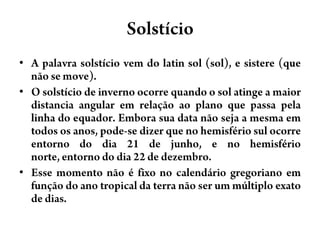 SolstícioA palavra solstício vem do latin sol (sol), e sistere (que não se move).O solstício de inverno ocorre quando o sol atinge a maior distancia angular em relação ao plano que passa pela linha do equador. Embora sua data não seja a mesma em todos os anos, pode-se dizer que no hemisfério sul ocorre entorno do dia 21 de junho, e no hemisfério norte, entorno do dia 22 de dezembro.Esse momento não é fixo no calendário gregoriano em função do ano tropical da terra não ser um múltiplo exato de dias.