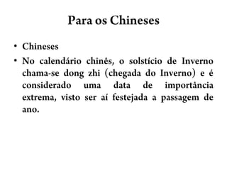 Para osChinesesChinesesNo calendário chinês, o solstício de Inverno chama-se dongzhi (chegada do Inverno) e é considerado uma data de importância extrema, visto ser aí festejada a passagem de ano.